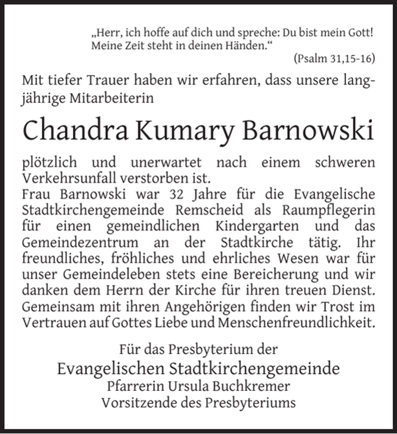 <p>„Herr, ich hoffe auf dich und spreche: Du bist mein Gott!<br />Meine Zeit steht in deinen Händen.“<br />(Psalm 31,15-16)</p><p>Mit tiefer Trauer haben wir erfahren, dass unsere langjährige Mitarbeiterin</p><p>Chandra Kumary Barnowski<br />plötzlich und unerwartet nach einem schweren<br />Verkehrsunfall verstorben ist.<br />Frau Barnowski war 32 Jahre für die Evangelische<br />Stadtkirchengemeinde Remscheid als Raumpﬂegerin<br />für einen gemeindlichen Kindergarten und das<br />Gemeindezentrum an der Stadtkirche tätig. Ihr<br />freundliches, fröhliches und ehrliches Wesen war für<br />unser Gemeindeleben stets eine Bereicherung und wir<br />danken dem Herrn der Kirche für ihren treuen Dienst.<br />Gemeinsam mit ihren Angehörigen ﬁnden wir Trost im<br />Vertrauen auf Gottes Liebe und Menschenfreundlichkeit.<br />Für das Presbyterium der</p><p>Evangelischen Stadtkirchengemeinde<br />Pfarrerin Ursula Buchkremer<br />Vorsitzende des Presbyteriums</p>