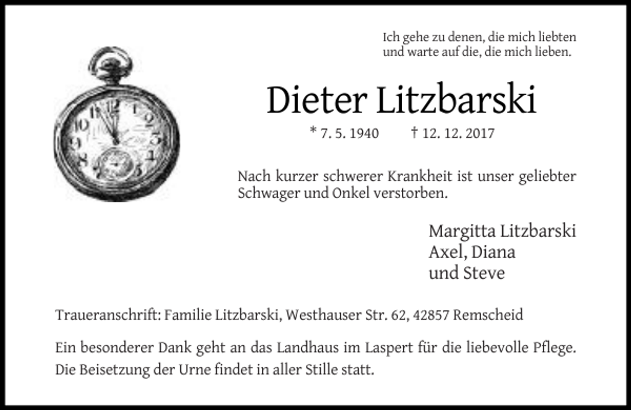 <p>Ich gehe zu denen, die mich liebten<br />und warte auf die, die mich lieben.</p><p>Dieter Litzbarski<br />* 7. 5. 1940</p><p>† 12. 12. 2017</p><p>Nach kurzer schwerer Krankheit ist unser geliebter<br />Schwager und Onkel verstorben.</p><p>Margitta Litzbarski<br />Axel, Diana<br />und Steve<br />Traueranschrift: Familie Litzbarski, Westhauser Str. 62, 42857 Remscheid<br />Ein besonderer Dank geht an das Landhaus im Laspert für die liebevolle Pflege.<br />Die Beisetzung der Urne findet in aller Stille statt.</p>