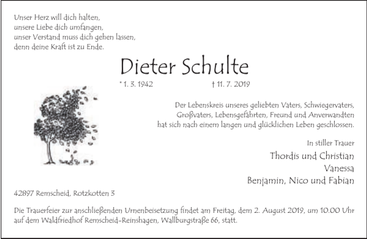 <p>Unser Herz will dich halten,<br />unsere Liebe dich umfangen,<br />unser Verstand muss dich gehen lassen,<br />denn deine Kraft ist zu Ende.</p><p>Dieter Schulte<br />* 1. 3. 1942</p><p>† 11. 7. 2019</p><p>Der Lebenskreis unseres geliebten Vaters, Schwiegervaters,<br />Großvaters, Lebensgefährten, Freund und Anverwandten<br />hat sich nach einem langen und glücklichen Leben geschlossen.<br />In stiller Trauer</p><p>Thordis und Christian<br />Vanessa<br />Benjamin, Nico und Fabian<br />42897 Remscheid, Rotzkotten 3<br />Die Trauerfeier zur anschließenden Urnenbeisetzung findet am Freitag, dem 2. August 2019, um 10.00 Uhr<br />auf dem Waldfriedhof Remscheid-Reinshagen, Wallburgstraße 66, statt.</p>