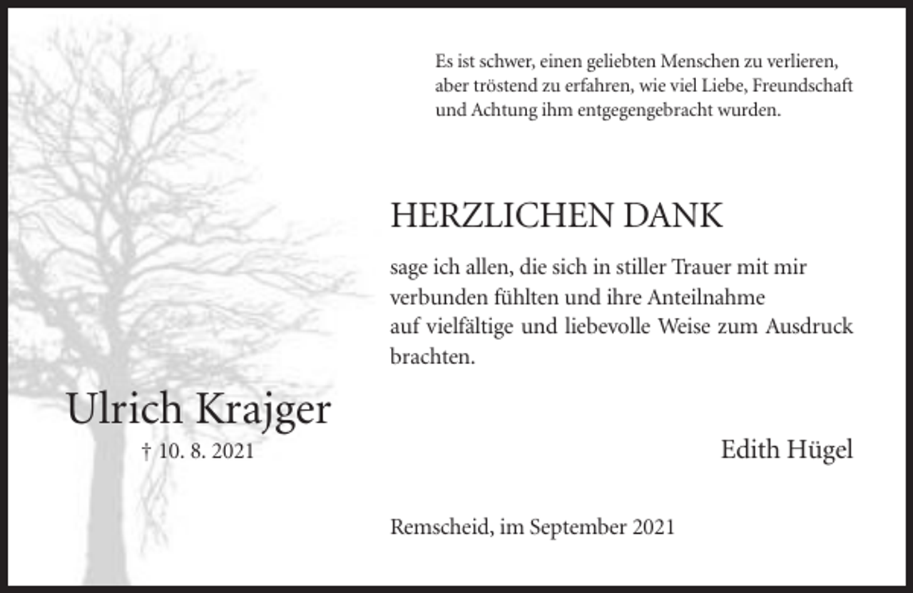<p>Es ist schwer, einen geliebten Menschen zu verlieren,<br />aber tröstend zu erfahren, wie viel Liebe, Freundschaft<br />und Achtung ihm entgegengebracht wurden.</p><p>HERZLICHEN DANK<br />sage ich allen, die sich in stiller Trauer mit mir<br />verbunden fühlten und ihre Anteilnahme<br />auf vielfältige und liebevolle Weise zum Ausdruck<br />brachten.</p><p>Ulrich Krajger<br />Edith Hügel</p><p>† 10. 8. 2021<br />Remscheid, im September 2021</p>