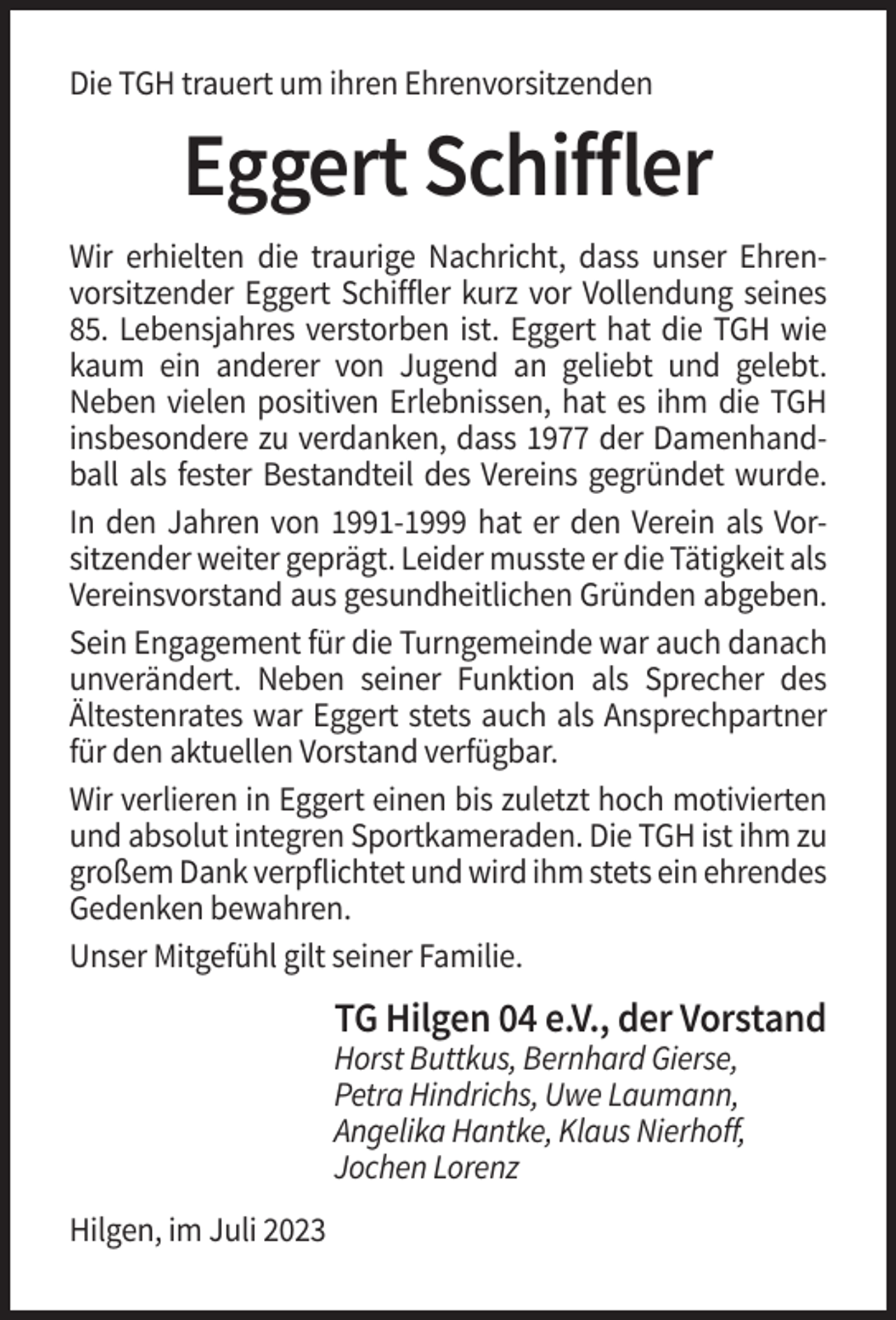 <p>Die TGH trauert um ihren Ehrenvorsitzenden</p><p>Eggert Schiffler<br />Wir erhielten die traurige Nachricht, dass unser Ehrenvorsitzender Eggert Schiffler kurz vor Vollendung seines<br />85. Lebensjahres verstorben ist. Eggert hat die TGH wie<br />kaum ein anderer von Jugend an geliebt und gelebt.<br />Neben vielen positiven Erlebnissen, hat es ihm die TGH<br />insbesondere zu verdanken, dass 1977 der Damenhandball als fester Bestandteil des Vereins gegründet wurde.<br />In den Jahren<br />Jahrenvon<br />von1991-1999<br />1991-1999hat<br />hatererden<br />denVerein<br />Verein<br />alsals<br />VorsitVorzender<br />sitzender<br />weiter<br />weiter<br />geprägt.<br />geprägt.Leider<br />Leidermusste<br />mussteererdie<br />die Tätigkeit<br />Tätigkeit als<br />Vereinsvorstand aus gesundheitlichen Gründen abgeben.<br />Sein Engagement für die Turngemeinde war auch danach<br />unverändert. Neben seiner Funktion als Sprecher des<br />Ältestenrates war Eggert stets auch als Ansprechpartner<br />für den aktuellen Vorstand verfügbar.<br />Wir verlieren in Eggert einen bis zuletzt hoch motivierten<br />und absolut integren Sportkameraden. Die TGH ist ihm zu<br />großem Dank verpflichtet und wird ihm stets ein ehrendes<br />Gedenken bewahren.<br />Unser Mitgefühl gilt seiner Familie.</p><p>TG Hilgen 04 e.V., der Vorstand<br />Horst Buttkus, Bernhard Gierse,<br />Petra Hindrichs, Uwe Laumann,<br />Angelika Hantke, Klaus Nierhoff,<br />Jochen Lorenz<br />Hilgen, im Juli 2023</p>