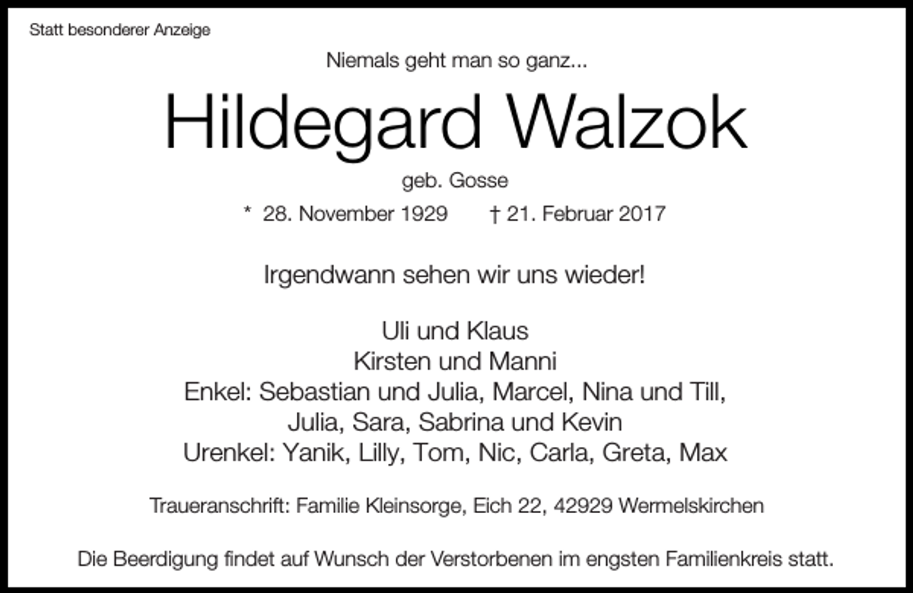 <p>Statt besonderer Anzeige</p><p>Niemals geht man so ganz...</p><p>Hildegard Walzok<br />geb. Gosse</p><p>* 28. November 1929</p><p>† 21. Februar 2017</p><p>Irgendwann sehen wir uns wieder!<br />Uli und Klaus<br />Kirsten und Manni<br />Enkel: Sebastian und Julia, Marcel, Nina und Till,<br />Julia, Sara, Sabrina und Kevin<br />Urenkel: Yanik, Lilly, Tom, Nic, Carla, Greta, Max<br />Traueranschrift: Familie Kleinsorge, Eich 22, 42929 Wermelskirchen<br />Die Beerdigung findet auf Wunsch der Verstorbenen im engsten Familienkreis statt.</p>
