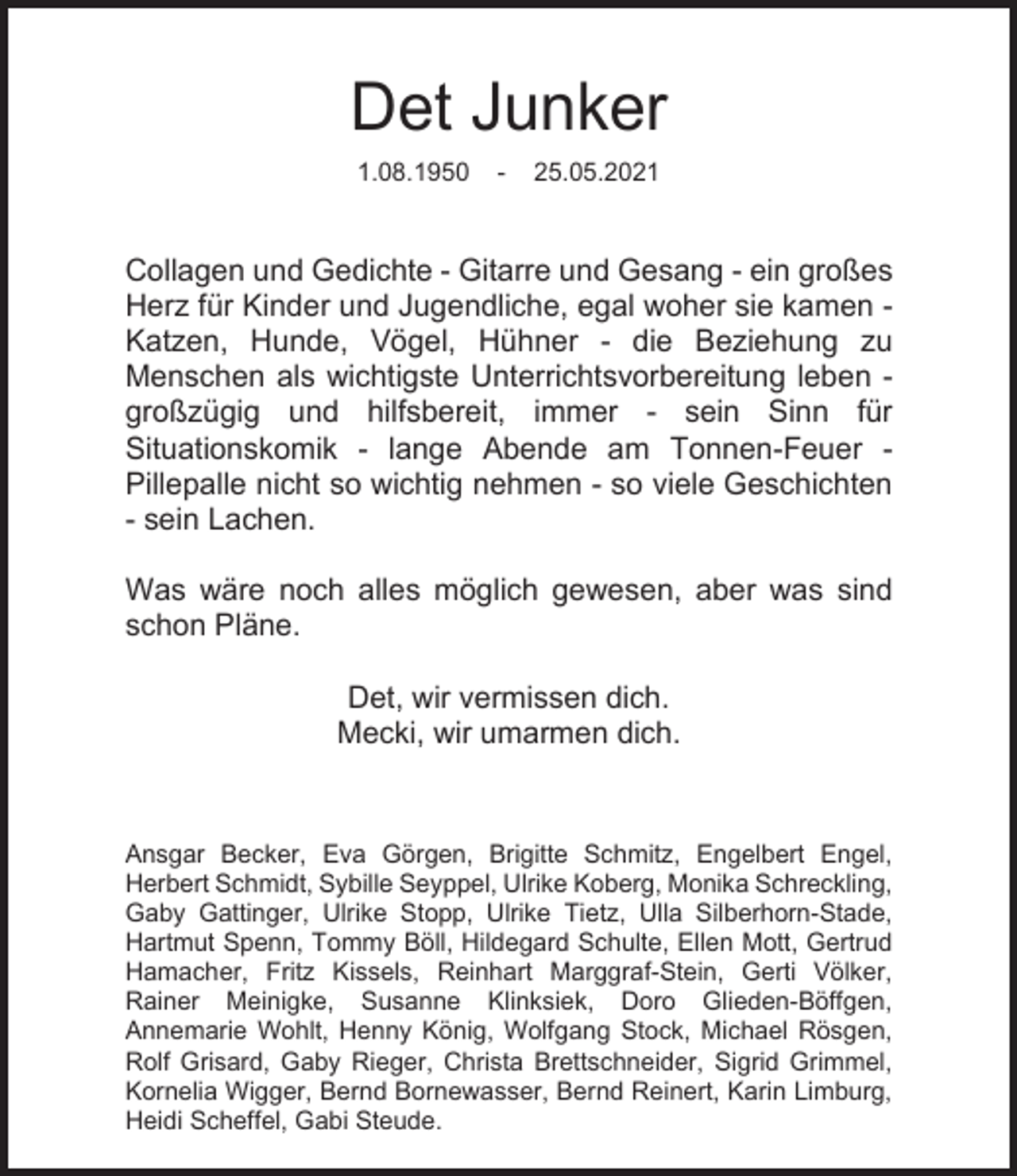 <p>Det Junker<br />1.08.1950</p><p>-</p><p>25.05.2021</p><p>Collagen und Gedichte - Gitarre und Gesang - ein großes<br />Herz für Kinder und Jugendliche, egal woher sie kamen Katzen, Hunde, Vögel, Hühner - die Beziehung zu<br />Menschen als wichtigste Unterrichtsvorbereitung leben großzügig und hilfsbereit, immer - sein Sinn für<br />Situationskomik - lange Abende am Tonnen-Feuer Pillepalle nicht so wichtig nehmen - so viele Geschichten<br />- sein Lachen.<br />Was wäre noch alles möglich gewesen, aber was sind<br />schon Pläne.<br />Det, wir vermissen dich.<br />Mecki, wir umarmen dich.</p><p>Ansgar Becker, Eva Görgen, Brigitte Schmitz, Engelbert Engel,<br />Herbert Schmidt, Sybille Seyppel, Ulrike Koberg, Monika Schreckling,<br />Gaby Gattinger, Ulrike Stopp, Ulrike Tietz, Ulla Silberhorn-Stade,<br />Hartmut Spenn, Tommy Böll, Hildegard Schulte, Ellen Mott, Gertrud<br />Hamacher, Fritz Kissels, Reinhart Marggraf-Stein, Gerti Völker,<br />Rainer Meinigke, Susanne Klinksiek, Doro Glieden-Böffgen,<br />Annemarie Wohlt, Henny König, Wolfgang Stock, Michael Rösgen,<br />Rolf Grisard, Gaby Rieger, Christa Brettschneider, Sigrid Grimmel,<br />Kornelia Wigger, Bernd Bornewasser, Bernd Reinert, Karin Limburg,<br />Heidi Scheffel, Gabi Steude.</p>