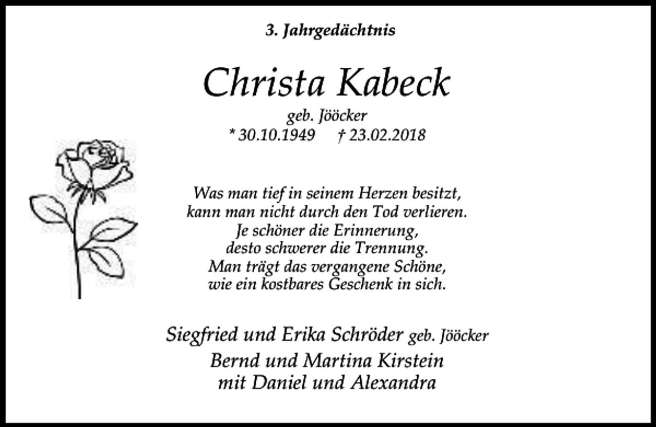 <p>3. Jahrgedächtnis</p><p>Christa Kabeck<br />geb. Jööcker<br />* 30.10.1949 † 23.02.2018</p><p>Was man tief in seinem Herzen besitzt,<br />kann man nicht durch den Tod verlieren.<br />Je schöner die Erinnerung,<br />desto schwerer die Trennung.<br />Man trägt das vergangene Schöne,<br />wie ein kostbares Geschenk in sich.</p><p>Siegfried und Erika Schröder geb. Jööcker<br />Bernd und Martina Kirstein<br />mit Daniel und Alexandra</p>