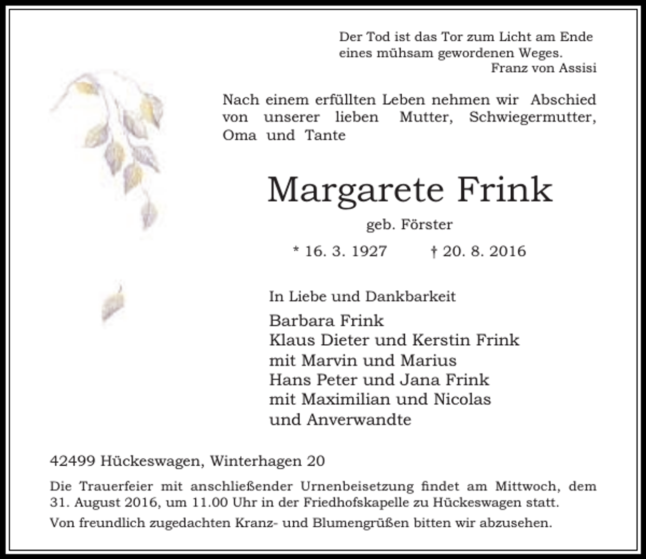<p>Der Tod ist das Tor zum Licht am Ende<br />eines mühsam gewordenen Weges.<br />Franz von Assisi</p><p>Nach einem erfüllten Leben nehmen wir Abschied<br />von unserer lieben Mutter, Schwiegermutter,<br />Oma und Tante</p><p>Margarete Frink<br />geb. Förster<br />* 16. 3. 1927</p><p>† 20. 8. 2016</p><p>In Liebe und Dankbarkeit</p><p>Barbara Frink<br />Klaus Dieter und Kerstin Frink<br />mit Marvin und Marius<br />Hans Peter und Jana Frink<br />mit Maximilian und Nicolas<br />und Anverwandte<br />42499 Hückeswagen, Winterhagen 20<br />Die Trauerfeier mit anschließender Urnenbeisetzung findet am Mittwoch, dem<br />31. August 2016, um 11.00 Uhr in der Friedhofskapelle zu Hückeswagen statt.<br />Von freundlich zugedachten Kranz- und Blumengrüßen bitten wir abzusehen.</p>