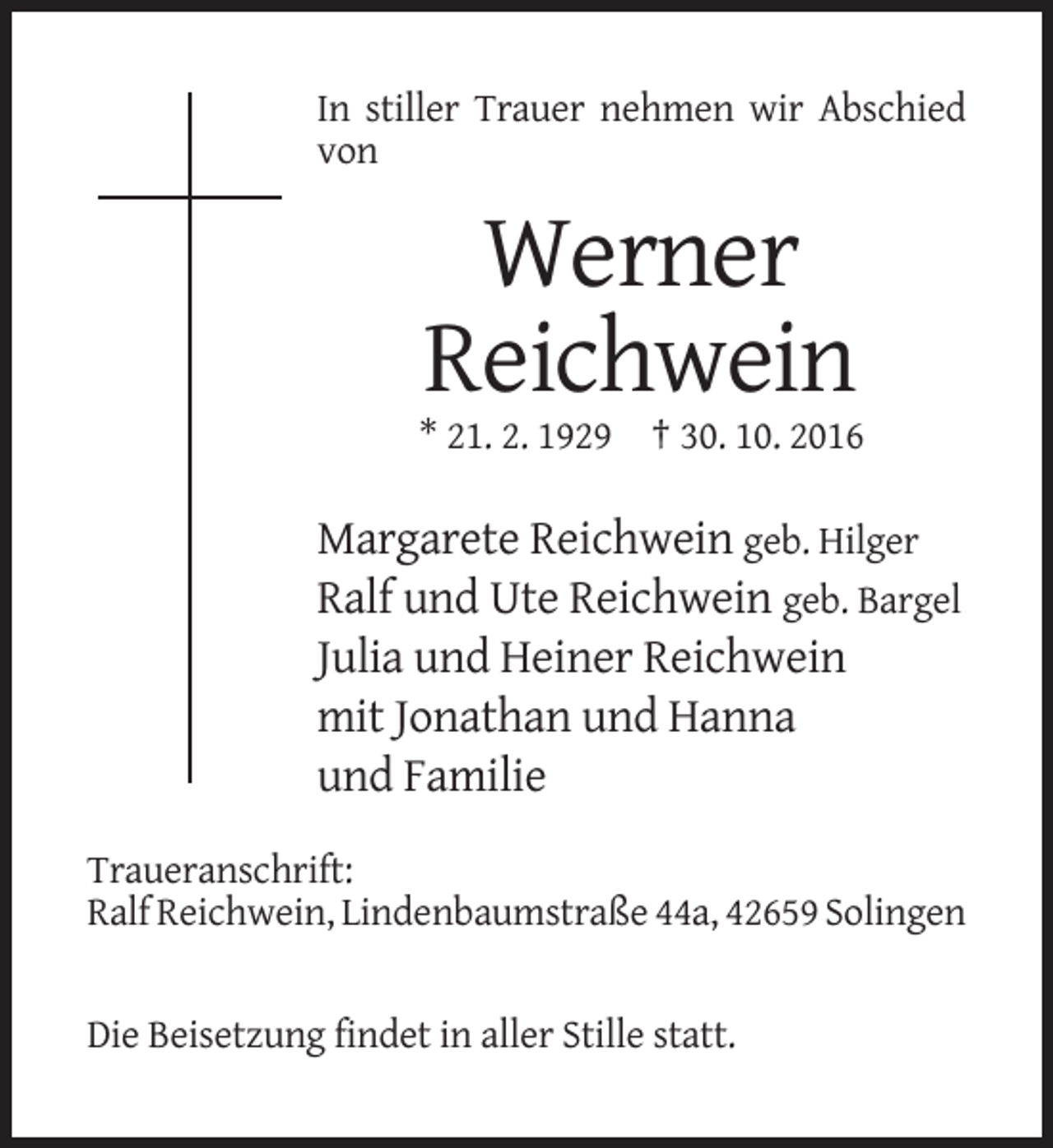 <p>In stiller Trauer nehmen wir Abschied<br />von</p><p>Werner<br />Reichwein<br />* 21. 2. 1929 † 30. 10. 2016</p><p>Margarete Reichwein geb. Hilger<br />Ralf und Ute Reichwein geb. Bargel<br />Julia und Heiner Reichwein<br />mit Jonathan und Hanna<br />und Familie<br />Traueranschrift:<br />Ralf Reichwein, Lindenbaumstraße 44a, 42659 Solingen</p><p>Die Beisetzung findet in aller Stille statt.</p>
