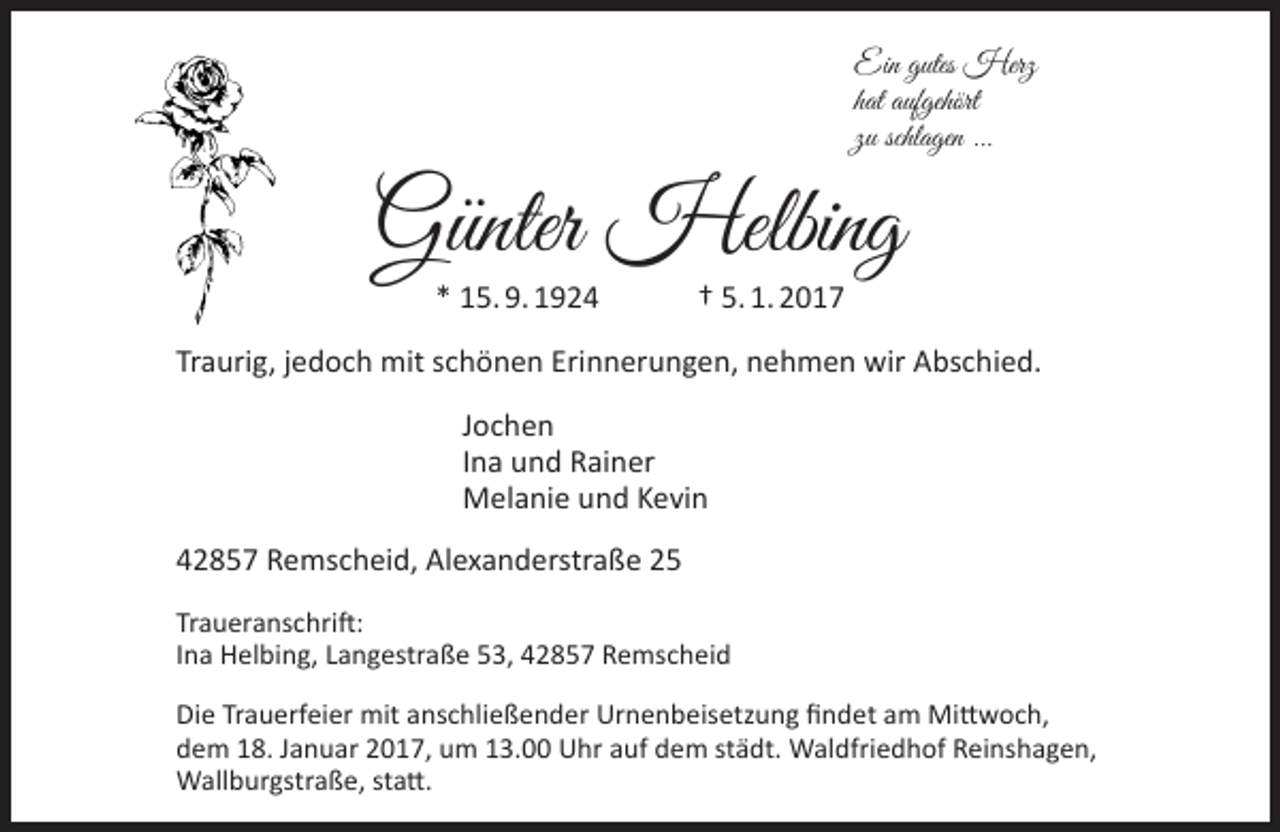 <p>Ein gutes Herz<br />hat aufgehört<br />zu schlagen ...</p><p>Günter Helbing<br />* 15. 9. 1924</p><p>† 5. 1. 2017</p><p>Traurig, jedoch mit schönen Erinnerungen, nehmen wir Abschied.<br />Jochen<br />Ina und Rainer<br />Melanie und Kevin<br />42857 Remscheid, Alexanderstraße 25<br />Traueranschrift:<br />Ina Helbing, Langestraße 53, 42857 Remscheid<br />Die Trauerfeier mit anschließender Urnenbeisetzung findet am Mittwoch,<br />dem 18. Januar 2017, um 13.00 Uhr auf dem städt. Waldfriedhof Reinshagen,<br />Wallburgstraße, statt.</p>
