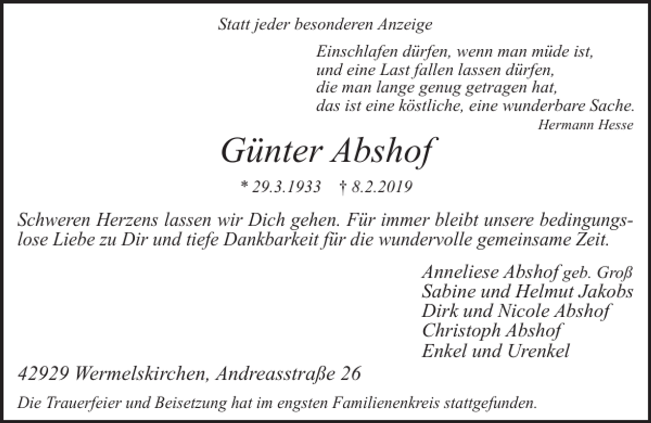 <p>Statt jeder besonderen Anzeige<br />Einschlafen dürfen, wenn man müde ist,<br />und eine Last fallen lassen dürfen,<br />die man lange genug getragen hat,<br />das ist eine köstliche, eine wunderbare Sache.</p><p>Günter Abshof<br />* 29.3.1933</p><p>Hermann Hesse</p><p>† 8.2.2019</p><p>Schweren Herzens lassen wir Dich gehen. Für immer bleibt unsere bedingungslose Liebe zu Dir und tiefe Dankbarkeit für die wundervolle gemeinsame Zeit.</p><p>42929 Wermelskirchen, Andreasstraße 26</p><p>Anneliese Abshof geb. Groß<br />Sabine und Helmut Jakobs<br />Dirk und Nicole Abshof<br />Christoph Abshof<br />Enkel und Urenkel</p><p>Die Trauerfeier und Beisetzung hat im engsten Familienenkreis stattgefunden.</p>
