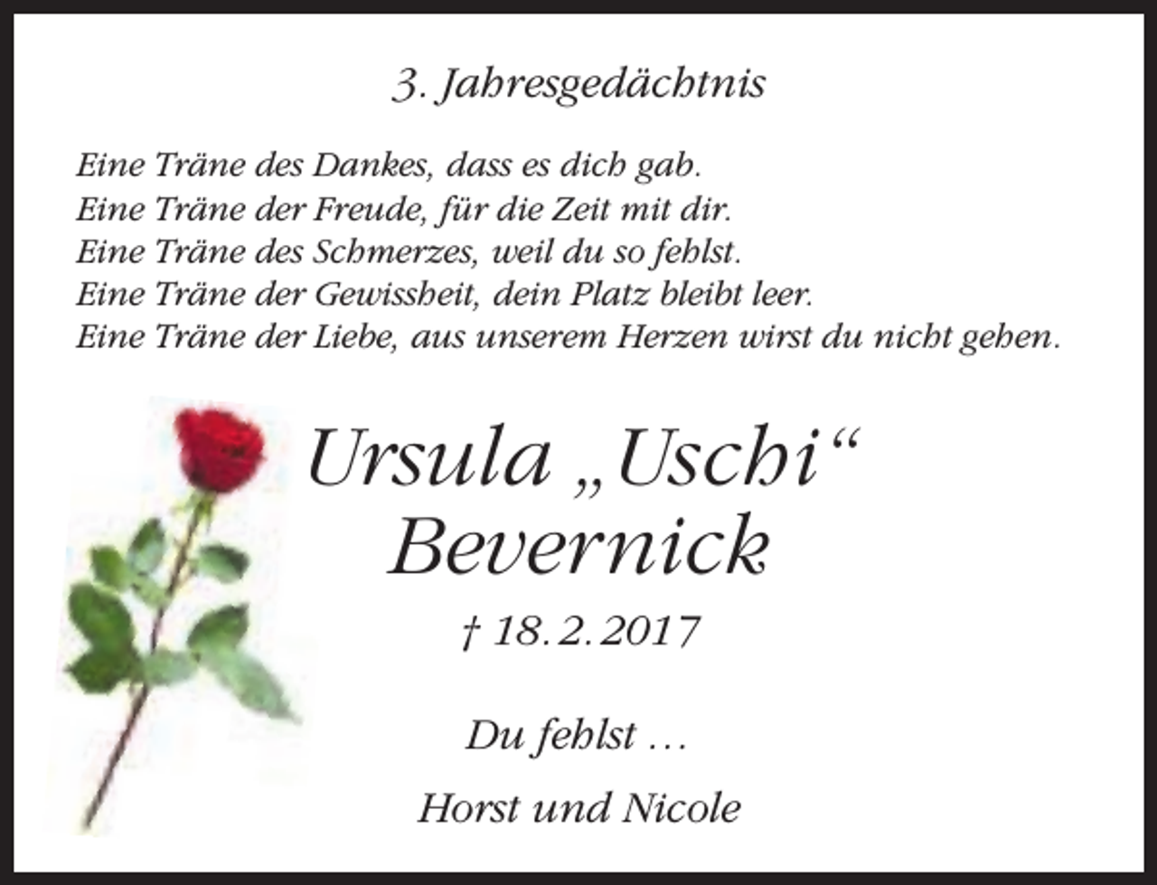 <p>3. Jahresgedächtnis<br />Eine Träne des Dankes, dass es dich gab.<br />Eine Träne der Freude, für die Zeit mit dir.<br />Eine Träne des Schmerzes, weil du so fehlst.<br />Eine Träne der Gewissheit, dein Platz bleibt leer.<br />Eine Träne der Liebe, aus unserem Herzen wirst du nicht gehen.</p><p>Ursula „Uschi“<br />Bevernick<br />† 18. 2. 2017<br />Du fehlst …<br />Horst und Nicole</p>