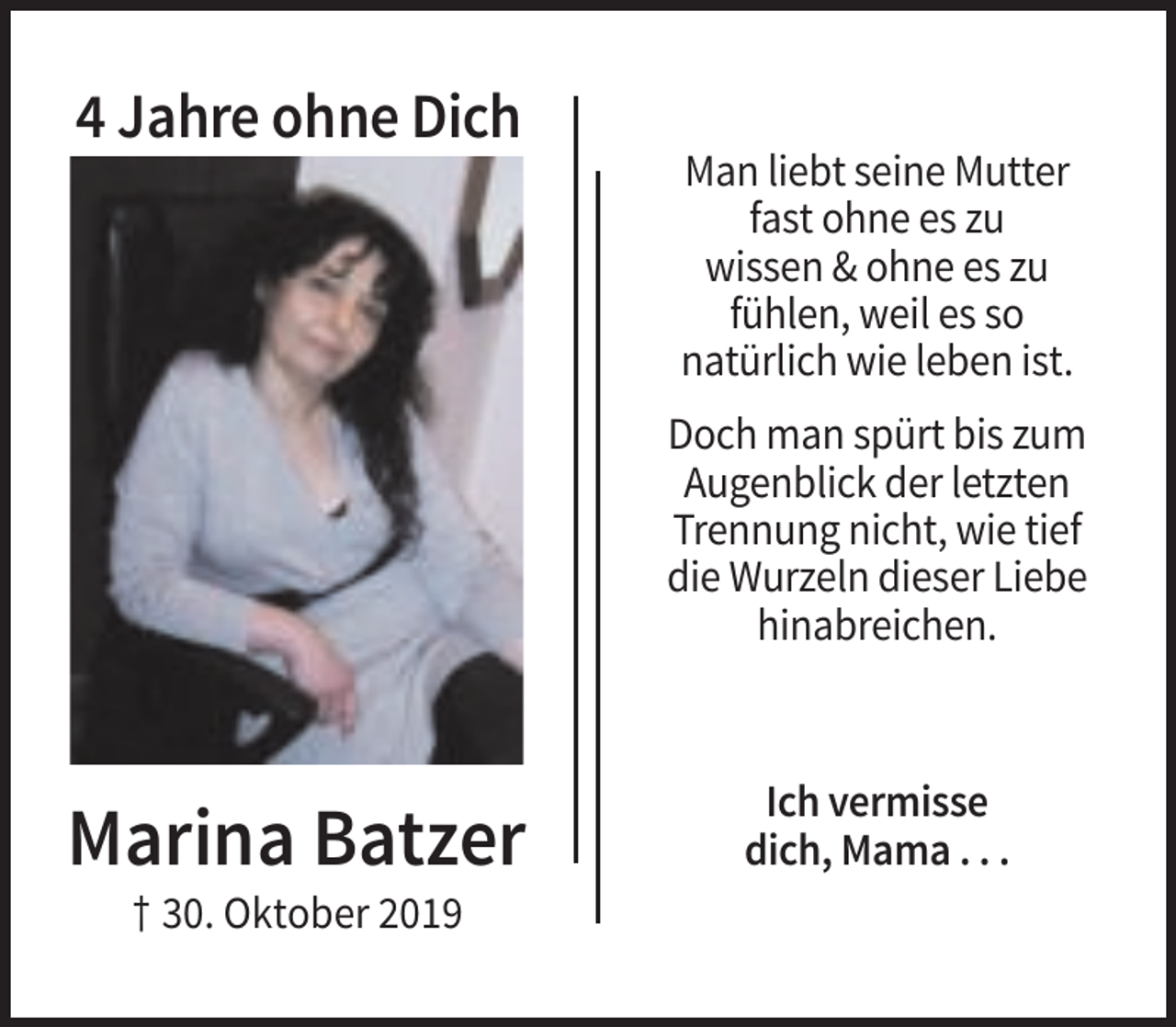 <p>4 Jahre ohne Dich<br />Man liebt seine Mutter<br />fast ohne es zu<br />wissen &amp; ohne es zu<br />fühlen, weil es so<br />natürlich wie leben ist.<br />Doch man spürt bis zum<br />Augenblick der letzten<br />Trennung nicht, wie tief<br />die Wurzeln dieser Liebe<br />hinabreichen.</p><p>Marina Batzer<br />† 30. Oktober 2019</p><p>Ich vermisse<br />dich, Mama . . .</p>