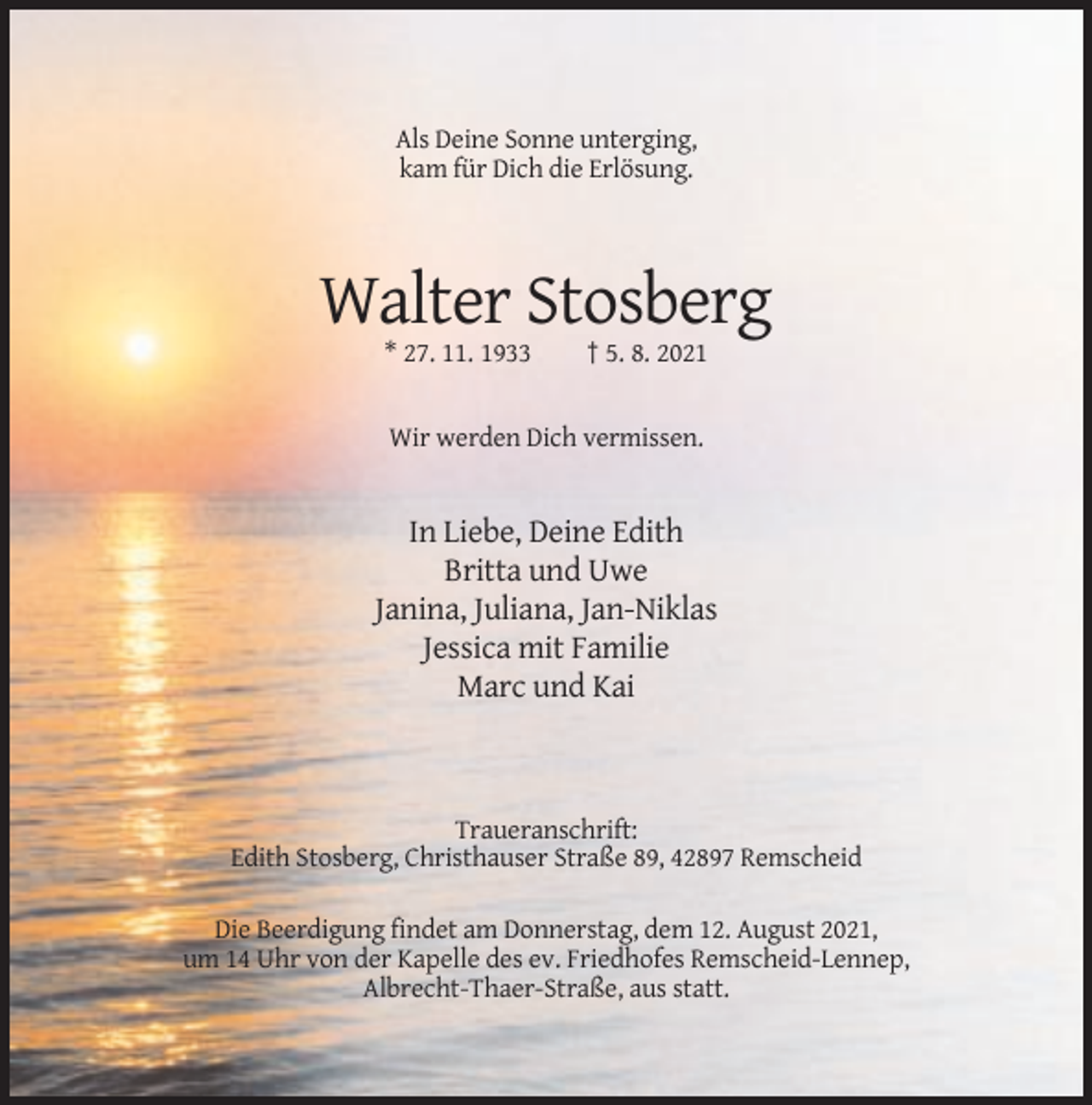 <p>Als Deine Sonne unterging,<br />kam für Dich die Erlösung.</p><p>Walter Stosberg<br />* 27. 11. 1933</p><p>† 5. 8. 2021</p><p>Wir werden Dich vermissen.</p><p>In Liebe, Deine Edith<br />Britta und Uwe<br />Janina, Juliana, Jan-Niklas<br />Jessica mit Familie<br />Marc und Kai</p><p>Traueranschrift:<br />Edith Stosberg, Christhauser Straße 89, 42897 Remscheid<br />Die Beerdigung findet am Donnerstag, dem 12. August 2021,<br />um 14 Uhr von der Kapelle des ev. Friedhofes Remscheid-Lennep,<br />Albrecht-Thaer-Straße, aus statt.</p>