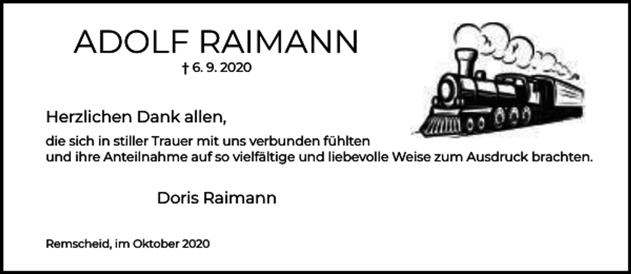 <p>ADOLF RAIMANN<br />† 6. 9. 2020</p><p>Herzlichen Dank allen,<br />die sich in stiller Trauer mit uns verbunden fühlten<br />und ihre Anteilnahme auf so vielfältige und liebevolle Weise zum Ausdruck brachten.</p><p>Doris Raimann<br />Remscheid, im Oktober 2020</p>