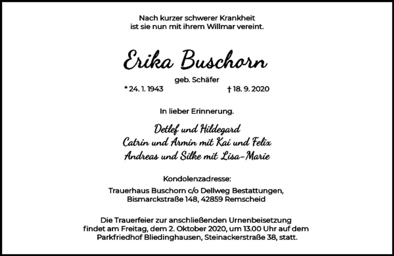 <p>Nach kurzer schwerer Krankheit<br />ist sie nun mit ihrem Willmar vereint.</p><p>geb. Schäfer<br />* 24. 1. 1943</p><p>† 18. 9. 2020</p><p>In lieber Erinnerung.</p><p>Detlef und Hildegard<br />Catrin und Armin mit Kai und Felix<br />Andreas und Silke mit Lisa-Marie<br />Kondolenzadresse:<br />Trauerhaus Buschorn c/o Dellweg Bestattungen,<br />Bismarckstraße 148, 42859 Remscheid<br />Die Trauerfeier zur anschließenden Urnenbeisetzung<br />ﬁndet am Freitag, dem 2. Oktober 2020, um 13.00 Uhr auf dem<br />Parkfriedhof Bliedinghausen, Steinackerstraße 38, statt.</p>