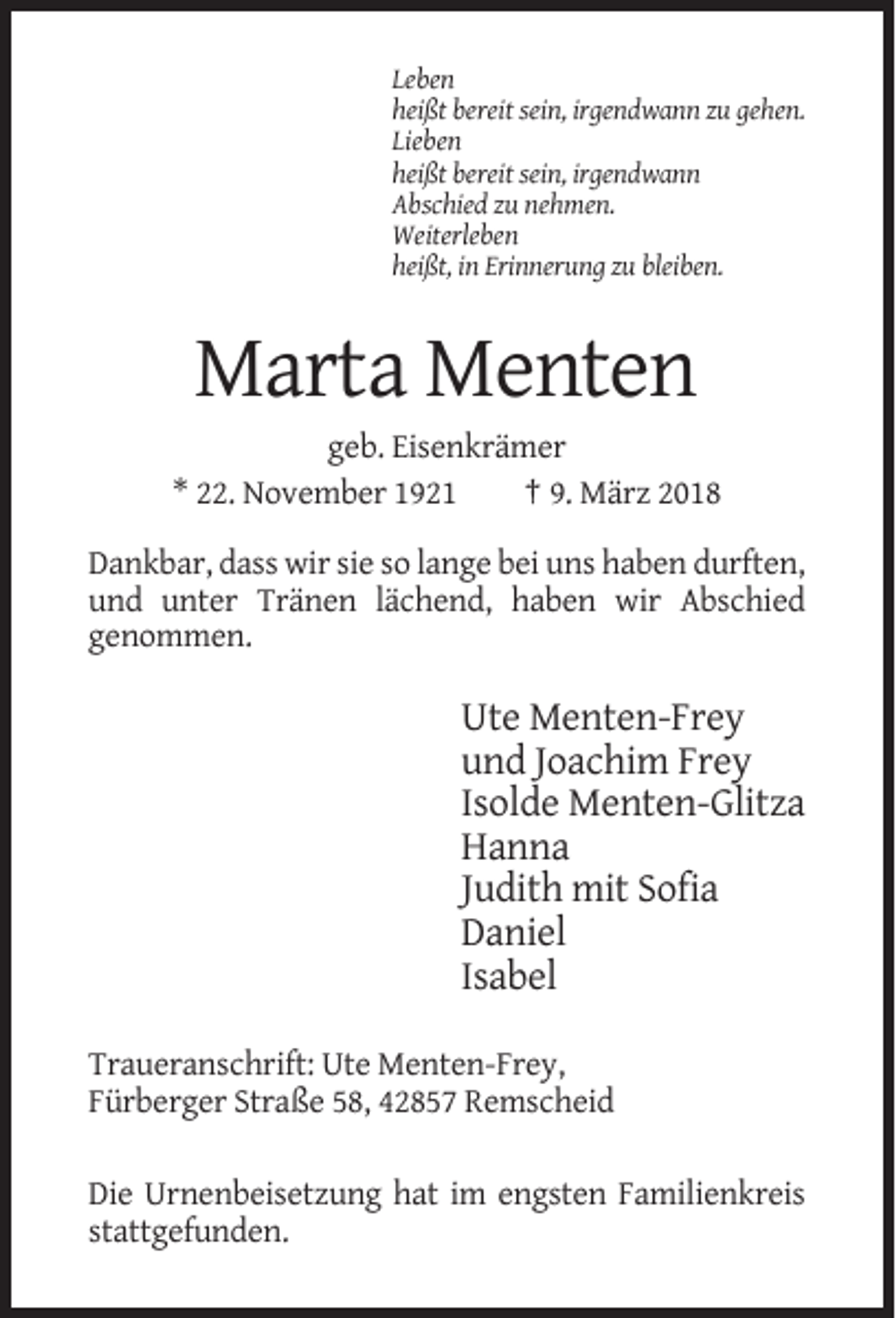 <p>Leben<br />heißt bereit sein, irgendwann zu gehen.<br />Lieben<br />heißt bereit sein, irgendwann<br />Abschied zu nehmen.<br />Weiterleben<br />heißt, in Erinnerung zu bleiben.</p><p>Marta Menten<br />geb. Eisenkrämer<br />* 22. November 1921<br />† 9. März 2018<br />Dankbar, dass wir sie so lange bei uns haben durften,<br />und unter Tränen lächend, haben wir Abschied<br />genommen.</p><p>Ute Menten-Frey<br />und Joachim Frey<br />Isolde Menten-Glitza<br />Hanna<br />Judith mit Sofia<br />Daniel<br />Isabel<br />Traueranschrift: Ute Menten-Frey,<br />Fürberger Straße 58, 42857 Remscheid<br />Die Urnenbeisetzung hat im engsten Familienkreis<br />stattgefunden.</p>
