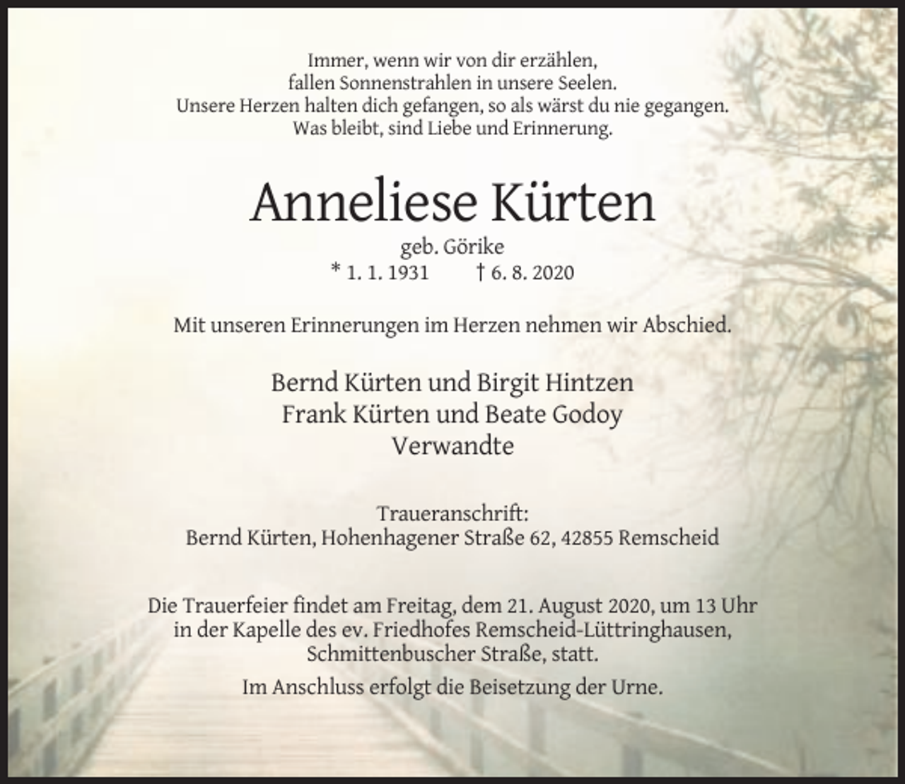 <p>Immer, wenn wir von dir erzählen,<br />fallen Sonnenstrahlen in unsere Seelen.<br />Unsere Herzen halten dich gefangen, so als wärst du nie gegangen.<br />Was bleibt, sind Liebe und Erinnerung.</p><p>Anneliese Kürten<br />geb. Görike<br />* 1. 1. 1931<br />† 6. 8. 2020<br />Mit unseren Erinnerungen im Herzen nehmen wir Abschied.</p><p>Bernd Kürten und Birgit Hintzen<br />Frank Kürten und Beate Godoy<br />Verwandte<br />Traueranschrift:<br />Bernd Kürten, Hohenhagener Straße 62, 42855 Remscheid</p><p>Die Trauerfeier findet am Freitag, dem 21. August 2020, um 13 Uhr<br />in der Kapelle des ev. Friedhofes Remscheid-Lüttringhausen,<br />Schmittenbuscher Straße, statt.<br />Im Anschluss erfolgt die Beisetzung der Urne.</p>