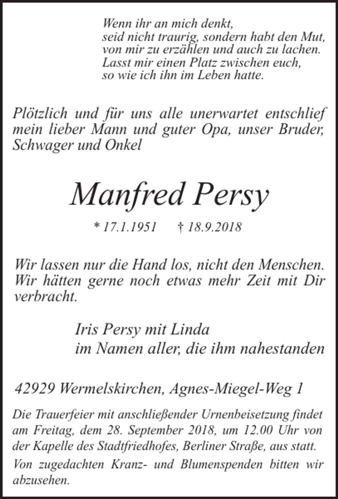 <p>Wenn ihr an mich denkt,<br />seid nicht traurig, sondern habt den Mut,<br />von mir zu erzählen und auch zu lachen.<br />Lasst mir einen Platz zwischen euch,<br />so wie ich ihn im Leben hatte.</p><p>Plötzlich und für uns alle unerwartet entschlief<br />mein lieber Mann und guter Opa, unser Bruder,<br />Schwager und Onkel</p><p>Manfred Persy<br />* 17.1.1951</p><p>† 18.9.2018</p><p>Wir lassen nur die Hand los, nicht den Menschen.<br />Wir hätten gerne noch etwas mehr Zeit mit Dir<br />verbracht.</p><p>Iris Persy mit Linda<br />im Namen aller, die ihm nahestanden<br />42929 Wermelskirchen, Agnes-Miegel-Weg 1<br />Die Trauerfeier mit anschließender Urnenbeisetzung findet<br />am Freitag, dem 28. September 2018, um 12.00 Uhr von<br />der Kapelle des Stadtfriedhofes, Berliner Straße, aus statt.<br />Von zugedachten Kranz- und Blumenspenden bitten wir<br />abzusehen.</p>