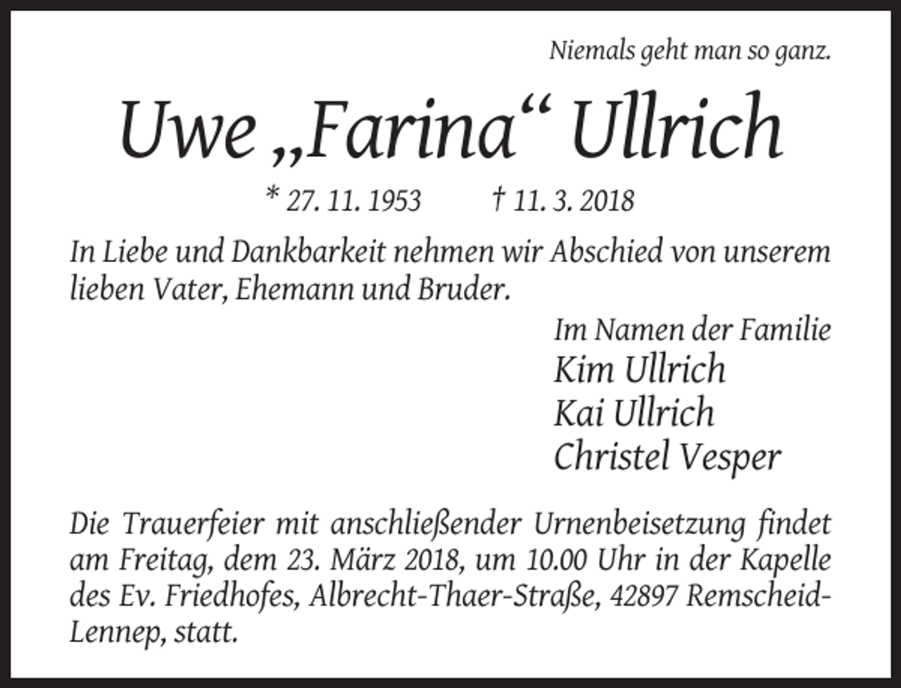 <p>Niemals geht man so ganz.</p><p>Uwe „Farina“ Ullrich<br />* 27. 11. 1953</p><p>† 11. 3. 2018</p><p>In Liebe und Dankbarkeit nehmen wir Abschied von unserem<br />lieben Vater, Ehemann und Bruder.<br />Im Namen der Familie</p><p>Kim Ullrich<br />Kai Ullrich<br />Christel Vesper<br />Die Trauerfeier mit anschließender Urnenbeisetzung findet<br />am Freitag, dem 23. März 2018, um 10.00 Uhr in der Kapelle<br />des Ev. Friedhofes, Albrecht-Thaer-Straße, 42897 RemscheidLennep, statt.</p>