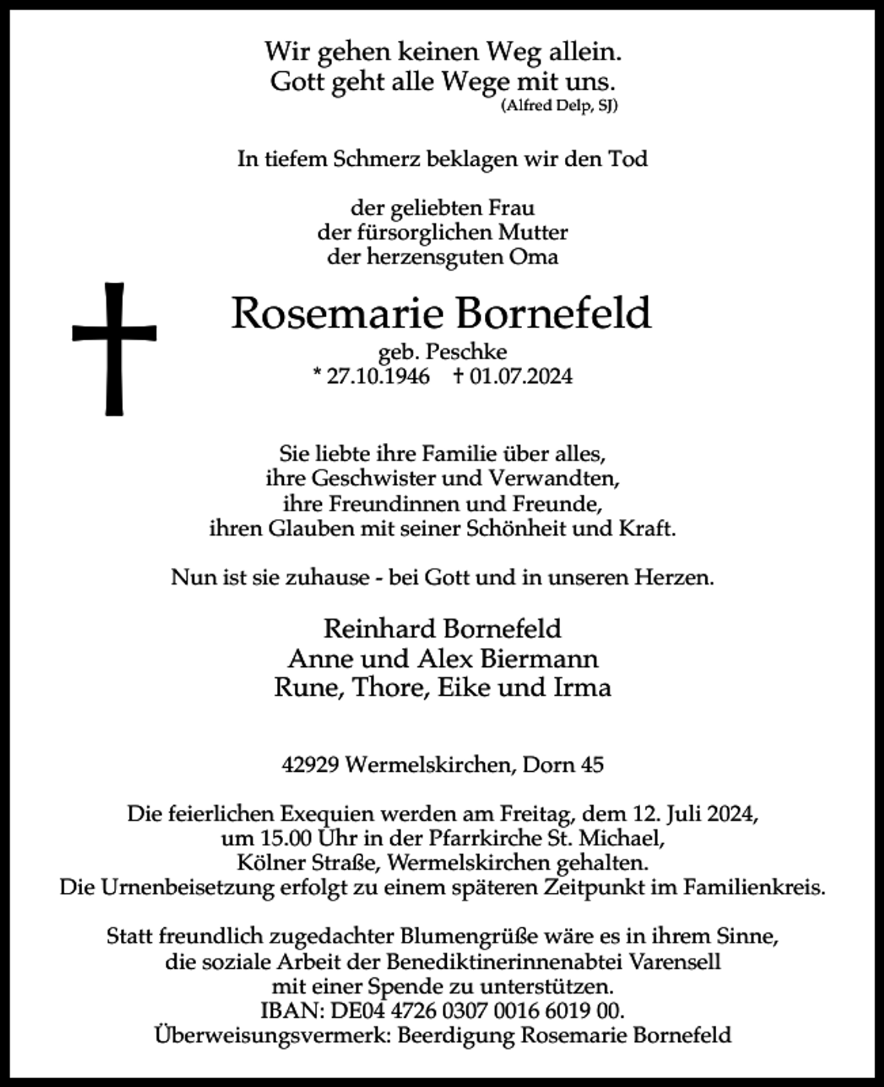 <p>Wir gehen keinen Weg allein.<br />Gott geht alle Wege mit uns.<br />(Alfred Delp, SJ)</p><p>In tiefem Schmerz beklagen wir den Tod</p><p>†</p><p>der geliebten Frau<br />der fürsorglichen Mutter<br />der herzensguten Oma</p><p>Rosemarie Bornefeld<br />geb. Peschke<br />* 27.10.1946 † 01.07.2024</p><p>Sie liebte ihre Familie über alles,<br />ihre Geschwister und Verwandten,<br />ihre Freundinnen und Freunde,<br />ihren Glauben mit seiner Schönheit und Kraft.<br />Nun ist sie zuhause - bei Gott und in unseren Herzen.</p><p>Reinhard Bornefeld<br />Anne und Alex Biermann<br />Rune, Thore, Eike und Irma<br />42929 Wermelskirchen, Dorn 45<br />Die feierlichen Exequien werden am Freitag, dem 12. Juli 2024,<br />um 15.00 Uhr in der Pfarrkirche St. Michael,<br />Kölner Straße, Wermelskirchen gehalten.<br />Die Urnenbeisetzung erfolgt zu einem späteren Zeitpunkt im Familienkreis.<br />Statt freundlich zugedachter Blumengrüße wäre es in ihrem Sinne,<br />die soziale Arbeit der Benediktinerinnenabtei Varensell<br />mit einer Spende zu unterstützen.<br />IBAN: DE0726 0307 001019 00.<br />Überweisungsvermerk: Beerdigung Rosemarie Bornefeld</p>