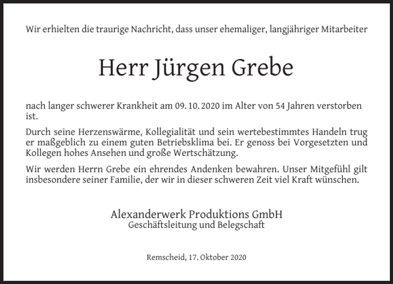 <p>Wir erhielten die traurige Nachricht, dass unser ehemaliger, langjähriger Mitarbeiter</p><p>Herr Jürgen Grebe<br />nach langer schwerer Krankheit am 09. 10. 2020 im Alter von 54 Jahren verstorben<br />ist.<br />Durch seine Herzenswärme, Kollegialität und sein wertebestimmtes Handeln trug<br />er maßgeblich zu einem guten Betriebsklima bei. Er genoss bei Vorgesetzten und<br />Kollegen hohes Ansehen und große Wertschätzung.<br />Wir werden Herrn Grebe ein ehrendes Andenken bewahren. Unser Mitgefühl gilt<br />insbesondere seiner Familie, der wir in dieser schweren Zeit viel Kraft wünschen.</p><p>Alexanderwerk Produktions GmbH<br />Geschäftsleitung und Belegschaft<br />Remscheid, 17. Oktober 2020</p>