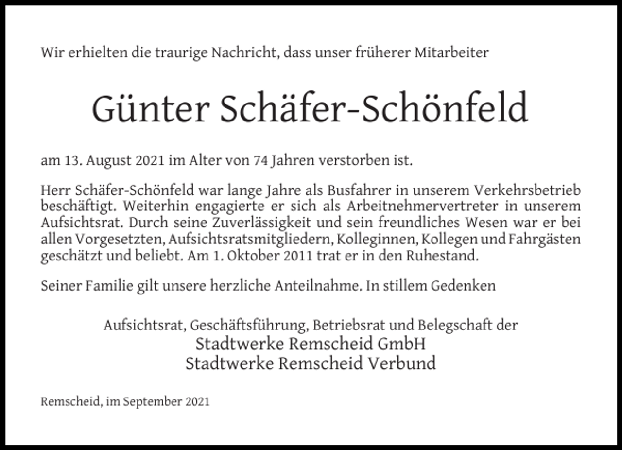 <p>Wir erhielten die traurige Nachricht, dass unser früherer Mitarbeiter</p><p>Günter Schäfer-Schönfeld<br />am 13. August 2021 im Alter von 74 Jahren verstorben ist.<br />Herr Schäfer-Schönfeld war lange Jahre als Busfahrer in unserem Verkehrsbetrieb<br />beschäftigt. Weiterhin engagierte er sich als Arbeitnehmervertreter in unserem<br />Aufsichtsrat. Durch seine Zuverlässigkeit und sein freundliches Wesen war er bei<br />allen Vorgesetzten, Aufsichtsratsmitgliedern, Kolleginnen, Kollegen und Fahrgästen<br />geschätzt und beliebt. Am 1. Oktober 2011 trat er in den Ruhestand.<br />Seiner Familie gilt unsere herzliche Anteilnahme. In stillem Gedenken<br />Aufsichtsrat, Geschäftsführung, Betriebsrat und Belegschaft der</p><p>Stadtwerke Remscheid GmbH<br />Stadtwerke Remscheid Verbund</p><p>Remscheid, im September 2021</p>