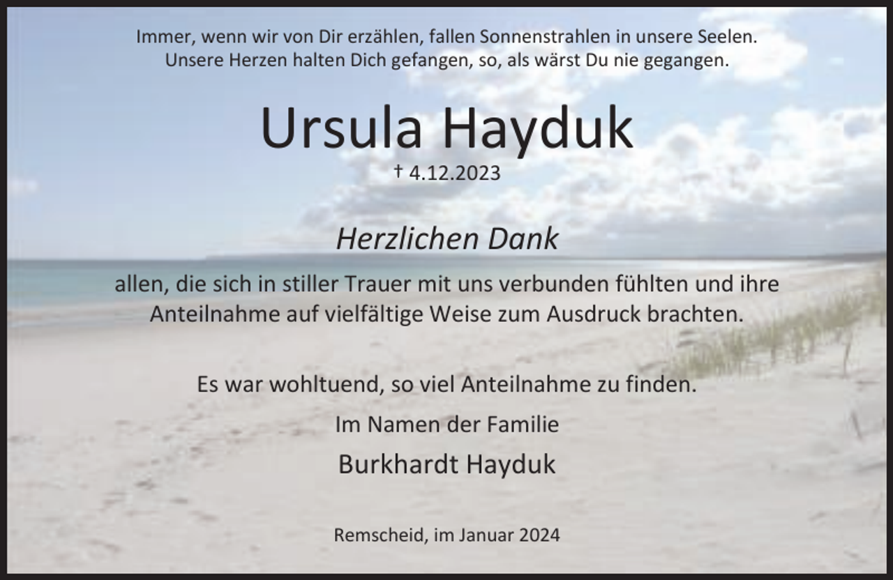 <p>Immer, wenn wir von Dir erzählen, fallen Sonnenstrahlen in unsere Seelen.<br />Unsere Herzen halten Dich gefangen, so, als wärst Du nie gegangen.</p><p>Ursula Hayduk<br />† 4.12.2023</p><p>Herzlichen Dank<br />allen, die sich in stiller Trauer mit uns verbunden fühlten und ihre<br />Anteilnahme auf vielfältige Weise zum Ausdruck brachten.<br />Es war wohltuend, so viel Anteilnahme zu finden.<br />Im Namen der Familie</p><p>Burkhardt Hayduk<br />Remscheid, im Januar 2024</p>