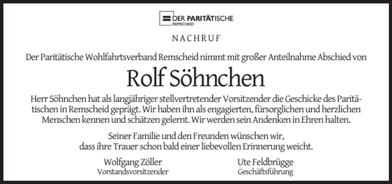 <p>NACHRUF<br />Der Paritätische Wohlfahrtsverband Remscheid nimmt mit großer Anteilnahme Abschied von</p><p>Rolf Söhnchen</p><p>Herr Söhnchen hat als langjähriger stellvertretender Vorsitzender die Geschicke des Paritätischen in Remscheid geprägt. Wir haben ihn als engagierten, fürsorglichen und herzlichen<br />Menschen kennen und schätzen gelernt. Wir werden sein Andenken in Ehren halten.<br />Seiner Familie und den Freunden wünschen wir,<br />dass ihre Trauer schon bald einer liebevollen Erinnerung weicht.<br />Wolfgang Zöller</p><p>Vorstandsvorsitzender</p><p>Ute Feldbrügge<br />Geschäftsführung</p>