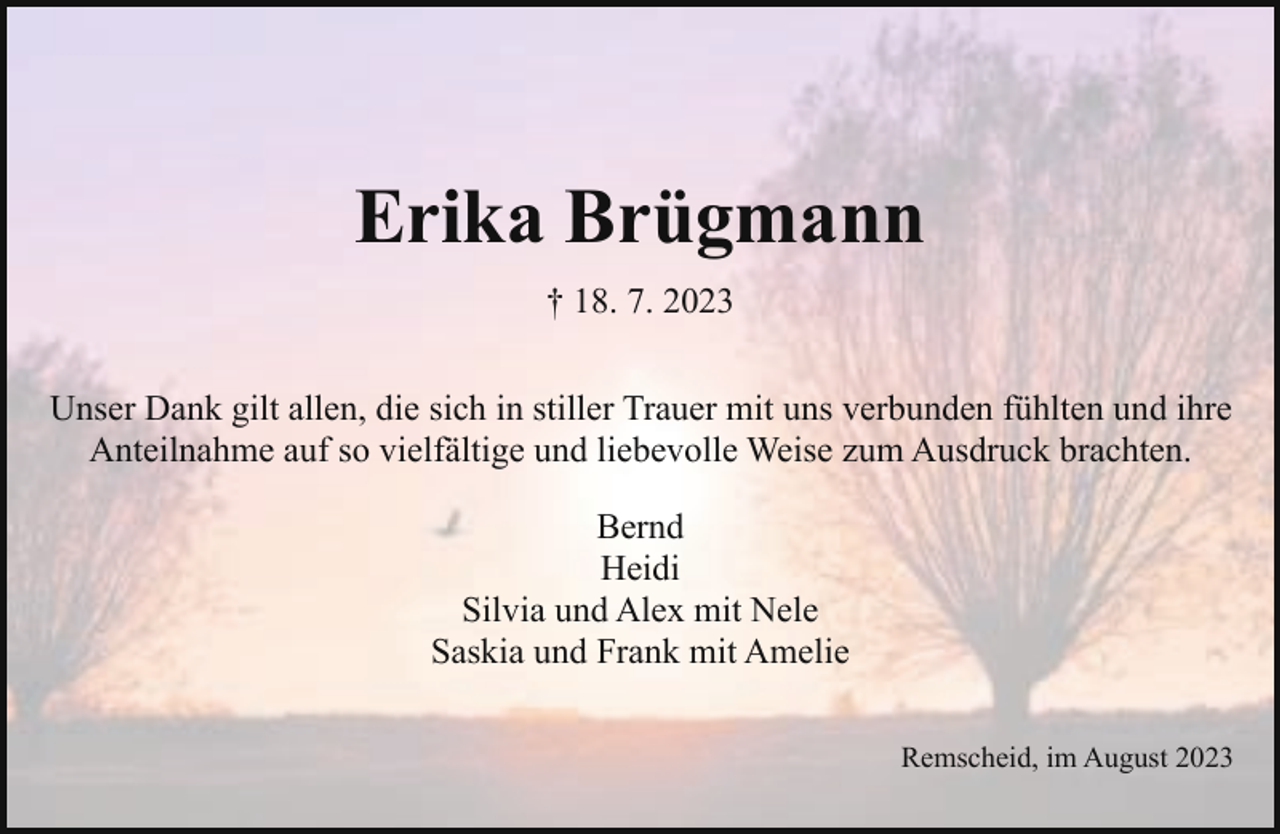 <p>Erika Brügmann<br />† 18. 7. 2023<br />Unser Dank gilt allen, die sich in stiller Trauer mit uns verbunden fühlten und ihre<br />Anteilnahme auf so vielfältige und liebevolle Weise zum Ausdruck brachten.<br />Bernd<br />Heidi<br />Silvia und Alex mit Nele<br />Saskia und Frank mit Amelie<br />Remscheid, im August 2023</p>