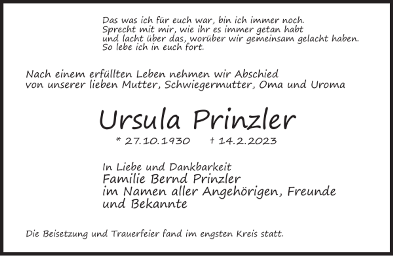 <p>Das was ich für euch war, bin ich immer noch.<br />Sprecht mit mir, wie ihr es immer getan habt<br />und lacht über das, worüber wir gemeinsam gelacht haben.<br />So lebe ich in euch fort.</p><p>Nach einem erfüllten Leben nehmen wir Abschied<br />von unserer lieben Mutter, Schwiegermutter, Oma und Uroma</p><p>Ursula Prinzler<br />* 27. 10. 1930</p><p>† 14. 2. 2023</p><p>In Liebe und Dankbarkeit</p><p>Familie Bernd Prinzler<br />im Namen aller Angehörigen, Freunde<br />und Bekannte<br />Die Beisetzung und Trauerfeier fand im engsten Kreis statt.</p>