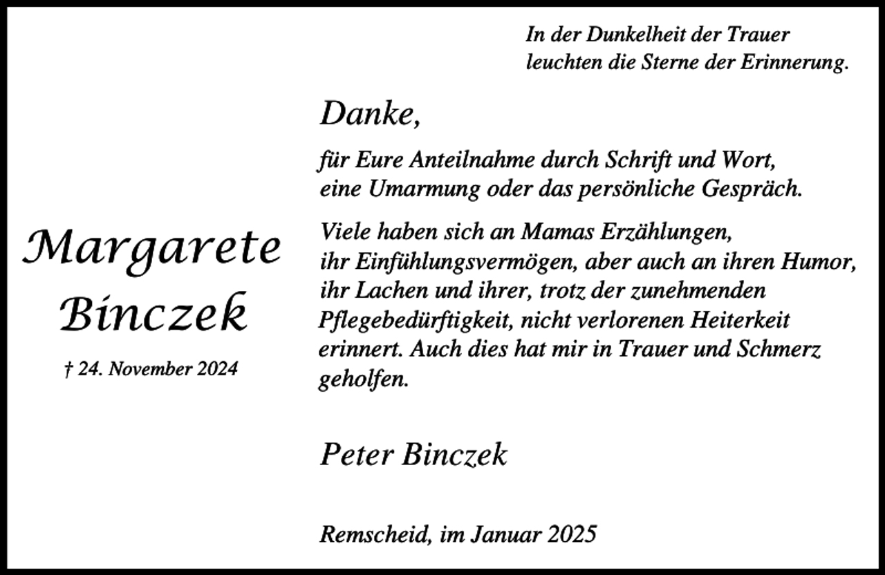 <p>In der Dunkelheit der Trauer<br />leuchten die Sterne der Erinnerung.</p><p>Danke,<br />für Eure Anteilnahme durch Schrift und Wort,<br />eine Umarmung oder das persönliche Gespräch.</p><p>Margarete<br />Binczek<br />† 24. November 2024</p><p>Viele haben sich an Mamas Erzählungen,<br />ihr Einfühlungsvermögen, aber auch an ihren Humor,<br />ihr Lachen und ihrer, trotz der zunehmenden<br />Pflegebedürftigkeit, nicht verlorenen Heiterkeit<br />erinnert. Auch dies hat mir in Trauer und Schmerz<br />geholfen.</p><p>Peter Binczek<br />Remscheid, im Januar 2025</p>