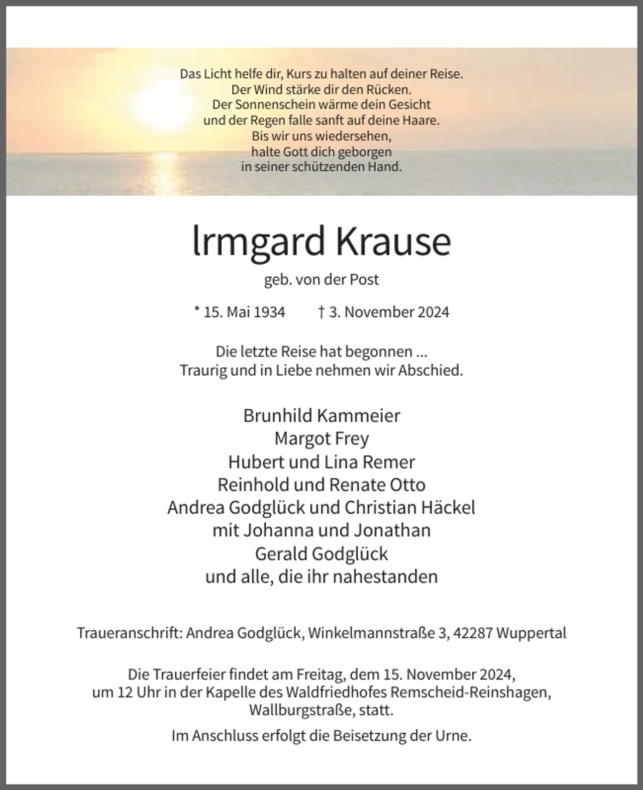 <p>Das Licht helfe dir, Kurs zu halten auf deiner Reise.<br />Der Wind stärke dir den Rücken.<br />Der Sonnenschein wärme dein Gesicht<br />und der Regen falle sanft auf deine Haare.<br />Bis wir uns wiedersehen,<br />halte Gott dich geborgen<br />in seiner schützenden Hand.</p><p>lrmgard Krause<br />geb. von der Post<br />* 15. Mai 1934</p><p>† 3. November 2024</p><p>Die letzte Reise hat begonnen ...<br />Traurig und in Liebe nehmen wir Abschied.</p><p>Brunhild Kammeier<br />Margot Frey<br />Hubert und Lina Remer<br />Reinhold und Renate Otto<br />Andrea Godglück und Christian Häckel<br />mit Johanna und Jonathan<br />Gerald Godglück<br />und alle, die ihr nahestanden<br />Traueranschrift: Andrea Godglück, Winkelmannstraße 3, 42287 Wuppertal<br />Die Trauerfeier findet am Freitag, dem 15. November 2024,<br />um 12 Uhr in der Kapelle des Waldfriedhofes Remscheid-Reinshagen,<br />Wallburgstraße, statt.<br />Im Anschluss erfolgt die Beisetzung der Urne.</p>
