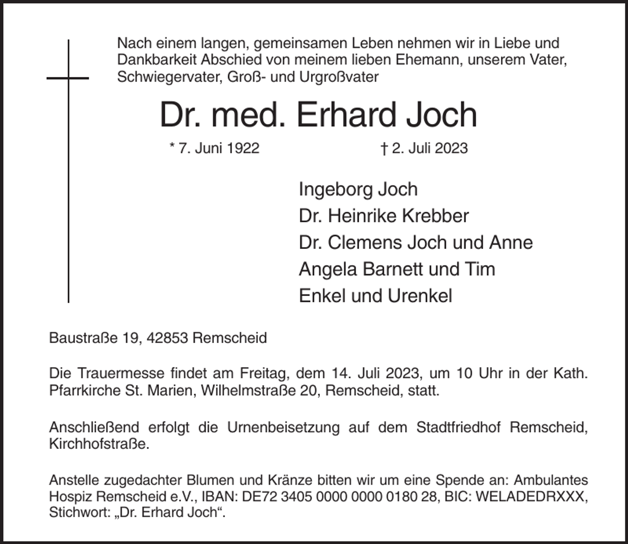 <p>Nach einem langen, gemeinsamen Leben nehmen wir in Liebe und<br />Dankbarkeit Abschied von meinem lieben Ehemann, unserem Vater,<br />Schwiegervater, Groß- und Urgroßvater</p><p>Dr. med. Erhard Joch<br />* 7. Juni 1922</p><p>† 2. Juli 2023</p><p>Ingeborg Joch<br />Dr. Heinrike Krebber<br />Dr. Clemens Joch und Anne<br />Angela Barnett und Tim<br />Enkel und Urenkel<br />Baustraße 19, 42853 Remscheid<br />Die Trauermesse findet am Freitag, dem 14. Juli 2023, um 10 Uhr in der Kath.<br />Pfarrkirche St. Marien, Wilhelmstraße 20, Remscheid, statt.<br />Anschließend erfolgt die Urnenbeisetzung auf dem Stadtfriedhof Remscheid,<br />Kirchhofstraße.<br />Anstelle zugedachter Blumen und Kränze bitten wir um eine Spende an: Ambulantes<br />Hospiz Remscheid e.V., IBAN: DE72 3405 0180 28, BIC: WELADEDRXXX,<br />Stichwort: „Dr. Erhard Joch“.</p>