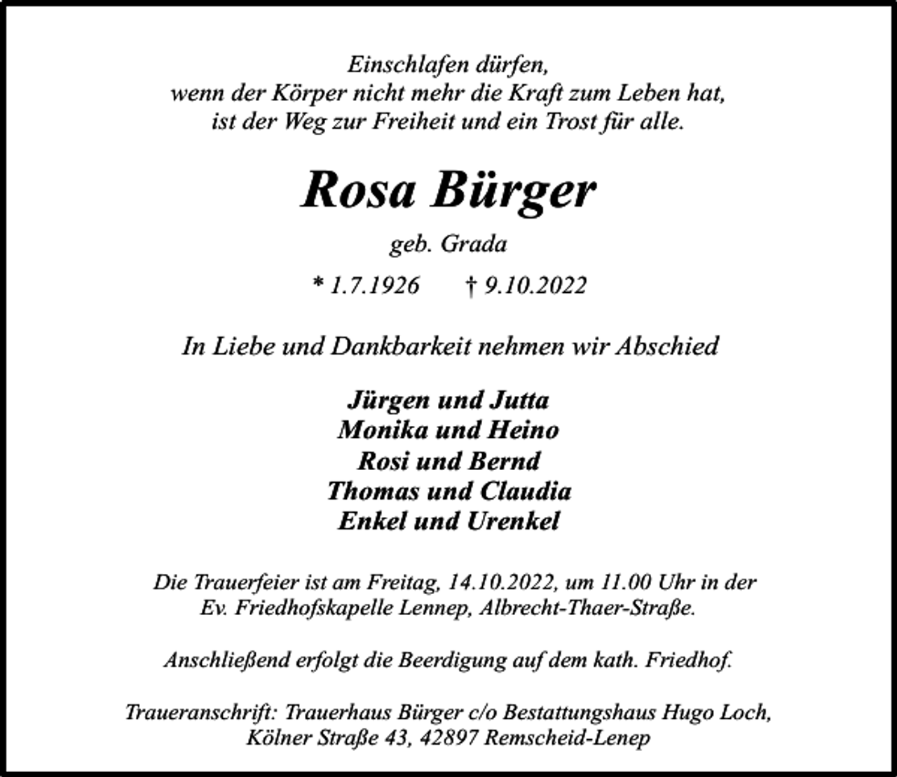 <p>Einschlafen dürfen,<br />wenn der Körper nicht mehr die Kraft zum Leben hat,<br />ist der Weg zur Freiheit und ein Trost für alle.</p><p>Rosa Bürger<br />geb. Grada<br />* 1.7.1926</p><p>† 9.10.2022</p><p>In Liebe und Dankbarkeit nehmen wir Abschied<br />Jürgen und Jutta<br />Monika und Heino<br />Rosi und Bernd<br />Thomas und Claudia<br />Enkel und Urenkel<br />Die Trauerfeier ist am Freitag, 14.10.2022, um 11.00 Uhr in der<br />Ev. Friedhofskapelle Lennep, Albrecht-Thaer-Straße.<br />Anschließend erfolgt die Beerdigung auf dem kath. Friedhof.<br />Traueranschrift: Trauerhaus Bürger c/o Bestattungshaus Hugo Loch,<br />Kölner Straße 43, 42897 Remscheid-Lenep</p>