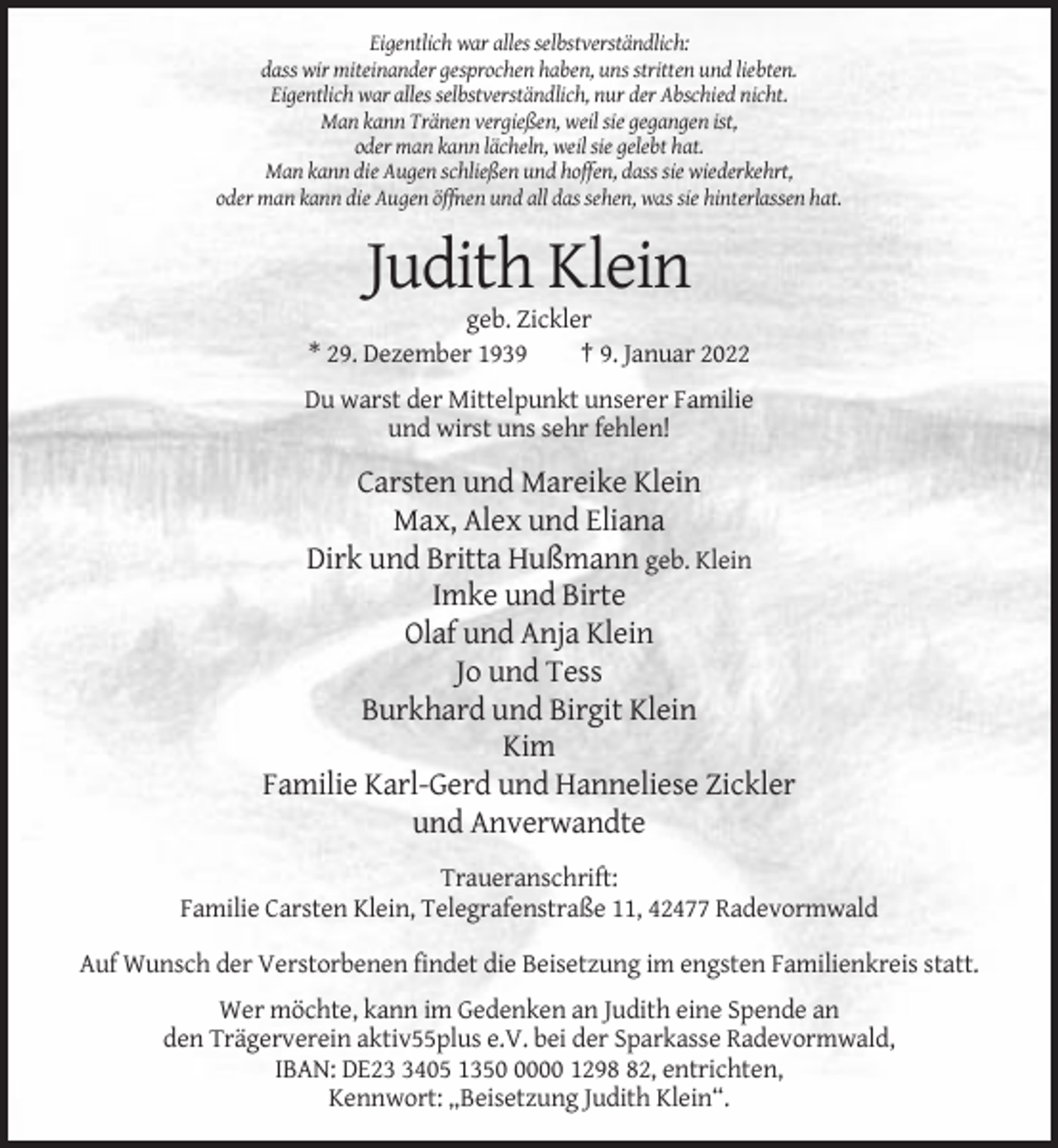 <p>Eigentlich war alles selbstverständlich:<br />dass wir miteinander gesprochen haben, uns stritten und liebten.<br />Eigentlich war alles selbstverständlich, nur der Abschied nicht.<br />Man kann Tränen vergießen, weil sie gegangen ist,<br />oder man kann lächeln, weil sie gelebt hat.<br />Man kann die Augen schließen und hoffen, dass sie wiederkehrt,<br />oder man kann die Augen öffnen und all das sehen, was sie hinterlassen hat.</p><p>Judith Klein<br />geb. Zickler<br />* 29. Dezember 1939<br />† 9. Januar 2022<br />Du warst der Mittelpunkt unserer Familie<br />und wirst uns sehr fehlen!</p><p>Carsten und Mareike Klein<br />Max, Alex und Eliana<br />Dirk und Britta Hußmann geb. Klein<br />Imke und Birte<br />Olaf und Anja Klein<br />Jo und Tess<br />Burkhard und Birgit Klein<br />Kim<br />Familie Karl-Gerd und Hanneliese Zickler<br />und Anverwandte<br />Traueranschrift:<br />Familie Carsten Klein, Telegrafenstraße 11, 42477 Radevormwald<br />Auf Wunsch der Verstorbenen findet die Beisetzung im engsten Familienkreis statt.<br />Wer möchte, kann im Gedenken an Judith eine Spende an<br />den Trägerverein aktiv55plus e.V. bei der Sparkasse Radevormwald,<br />IBAN: DE2405 135000 1292, entrichten,<br />Kennwort: „Beisetzung Judith Klein“.</p>