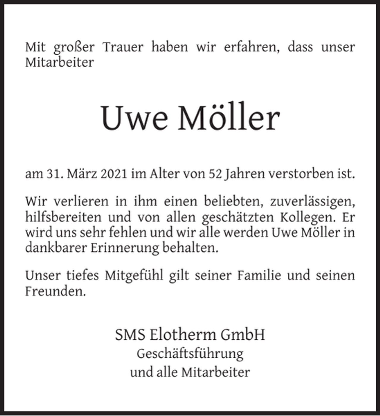 <p>Mit großer Trauer haben wir erfahren, dass unser<br />Mitarbeiter</p><p>Uwe Möller<br />am 31. März 2021 im Alter von 52 Jahren verstorben ist.<br />Wir verlieren in ihm einen beliebten, zuverlässigen,<br />hilfsbereiten und von allen geschätzten Kollegen. Er<br />wird uns sehr fehlen und wir alle werden Uwe Möller in<br />dankbarer Erinnerung behalten.<br />Unser tiefes Mitgefühl gilt seiner Familie und seinen<br />Freunden.</p><p>SMS Elotherm GmbH<br />Geschäftsführung<br />und alle Mitarbeiter</p>
