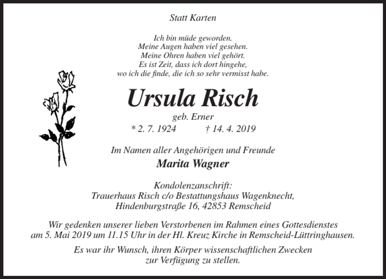 <p>Statt Karten<br />Ich bin müde geworden.<br />Meine Augen haben viel gesehen.<br />Meine Ohren haben viel gehört.<br />Es ist Zeit, dass ich dort hingehe,<br />wo ich die finde, die ich so sehr vermisst habe.</p><p>Ursula Risch<br />geb. Erner<br />* 2. 7. 1924<br />† 14. 4. 2019<br />Im Namen aller Angehörigen und Freunde</p><p>Marita Wagner<br />Kondolenzanschrift:<br />Trauerhaus Risch c/o Bestattungshaus Wagenknecht,<br />Hindenburgstraße 16, 42853 Remscheid<br />Wir gedenken unserer lieben Verstorbenen im Rahmen eines Gottesdienstes<br />am 5. Mai 2019 um 11.15 Uhr in der Hl. Kreuz Kirche in Remscheid-Lüttringhausen.<br />Es war ihr Wunsch, ihren Körper wissenschaftlichen Zwecken<br />zur Verfügung zu stellen.</p>