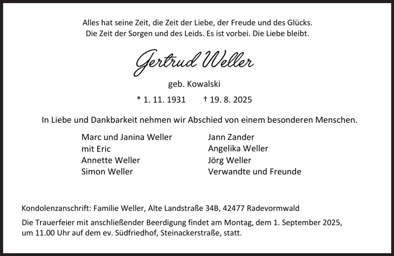 <p>Alles hat seine Zeit, die Zeit der Liebe, der Freude und des Glücks.<br />Die Zeit der Sorgen und des Leids. Es ist vorbei. Die Liebe bleibt.</p><p>geb. Kowalski<br />* 1. 11. 1931</p><p>† 19. 8. 2025</p><p>In Liebe und Dankbarkeit nehmen wir Abschied von einem besonderen Menschen.<br />Marc und Janina Weller<br />mit Eric<br />Annette Weller<br />Simon Weller</p><p>Jann Zander<br />Angelika Weller<br />Jörg Weller<br />Verwandte und Freunde</p><p>Kondolenzanschrift: Familie Weller, Alte Landstraße 34B, 42477 Radevormwald<br />Die Trauerfeier mit anschließender Beerdigung findet am Montag, dem 1. September 2025,<br />um 11.00 Uhr auf dem ev. Südfriedhof, Steinackerstraße, statt.</p>