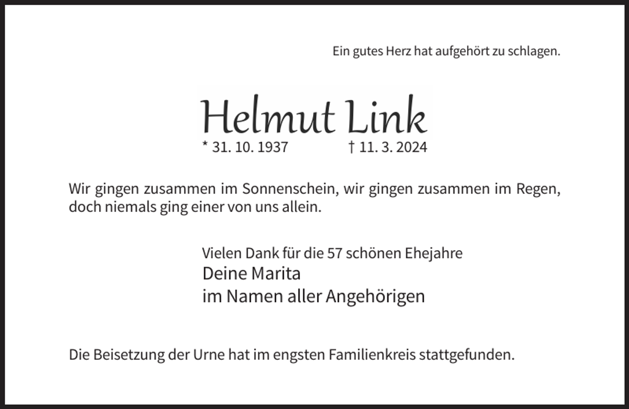 <p>zu schlagen.<br />Ein gutes Herz hat aufgehört zu schlagen.</p><p>Helmut Link<br />* 31. 10. 1937</p><p>† 11. 3. 2024</p><p>* 31. 10. 1937</p><p>† 11. 3. 2024</p><p>Wir gingen zusammen im Sonnenschein, wir gingen zusammen im Regen,<br />doch niemals ging einer von uns allein.</p><p>Wir gingen zusammen im Sonnenschein, wir gingen zusammen im<br />Vieleneiner<br />Dankvon<br />für die<br />57 allein.<br />schönen Ehejahre<br />Regen, doch niemals ging<br />uns<br />Deine Marita<br />im Namen<br />aller Angehörigen<br />Deine<br />Marita<br />Im Namen aller Angehörigen<br />Die Beisetzung der Urne hat im engsten Familienkreis stattgefunden.</p>