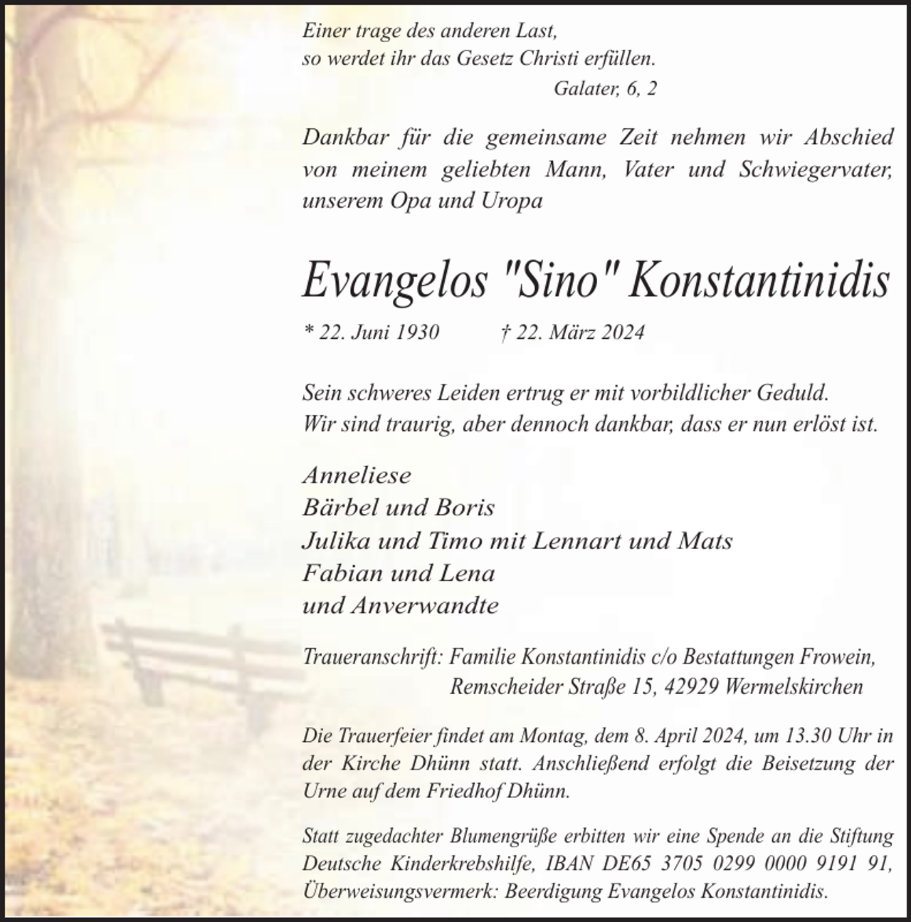 <p>Einer trage des anderen Last,<br />so werdet ihr das Gesetz Christi erfüllen.<br />Galater, 6, 2</p><p>Dankbar für die gemeinsame Zeit nehmen wir Abschied<br />von meinem geliebten Mann, Vater und Schwiegervater,<br />unserem Opa und Uropa</p><p>Evangelos "Sino" Konstantinidis<br />* 22. Juni 1930</p><p>† 22. März 2024</p><p>Sein schweres Leiden ertrug er mit vorbildlicher Geduld.<br />Wir sind traurig, aber dennoch dankbar, dass er nun erlöst ist.</p><p>Anneliese<br />Bärbel und Boris<br />Julika und Timo mit Lennart und Mats<br />Fabian und Lena<br />und Anverwandte<br />Traueranschrift: Familie Konstantinidis c/o Bestattungen Frowein,<br />Remscheider Straße 15, 42929 Wermelskirchen<br />Die Trauerfeier findet am Montag, dem 8. April 2024, um 13.30 Uhr in<br />der Kirche Dhünn statt. Anschließend erfolgt die Beisetzung der<br />Urne auf dem Friedhof Dhünn.<br />Statt zugedachter Blumengrüße erbitten wir eine Spende an die Stiftung<br />Deutsche Kinderkrebshilfe, IBAN DE65 3705 0299 0000 91,<br />Überweisungsvermerk: Beerdigung Evangelos Konstantinidis.</p>