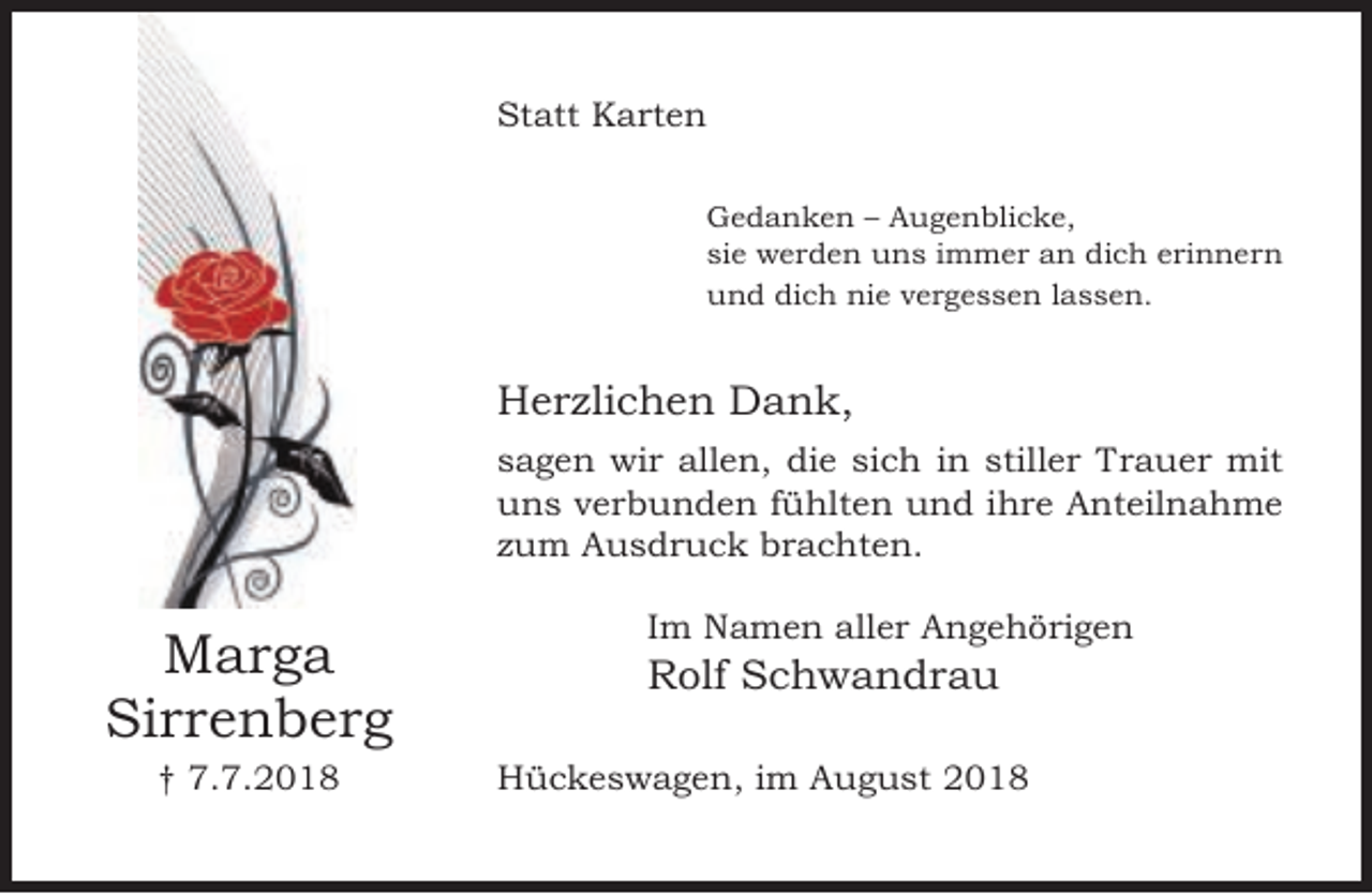 <p>Statt Karten<br />Gedanken – Augenblicke,<br />sie werden uns immer an dich erinnern<br />und dich nie vergessen lassen.</p><p>Herzlichen Dank,<br />sagen wir allen, die sich in stiller Trauer mit<br />uns verbunden fühlten und ihre Anteilnahme<br />zum Ausdruck brachten.</p><p>Marga<br />Sirrenberg<br />† 7.7.2018</p><p>Im Namen aller Angehörigen</p><p>Rolf Schwandrau</p><p>Hückeswagen, im August 2018</p>