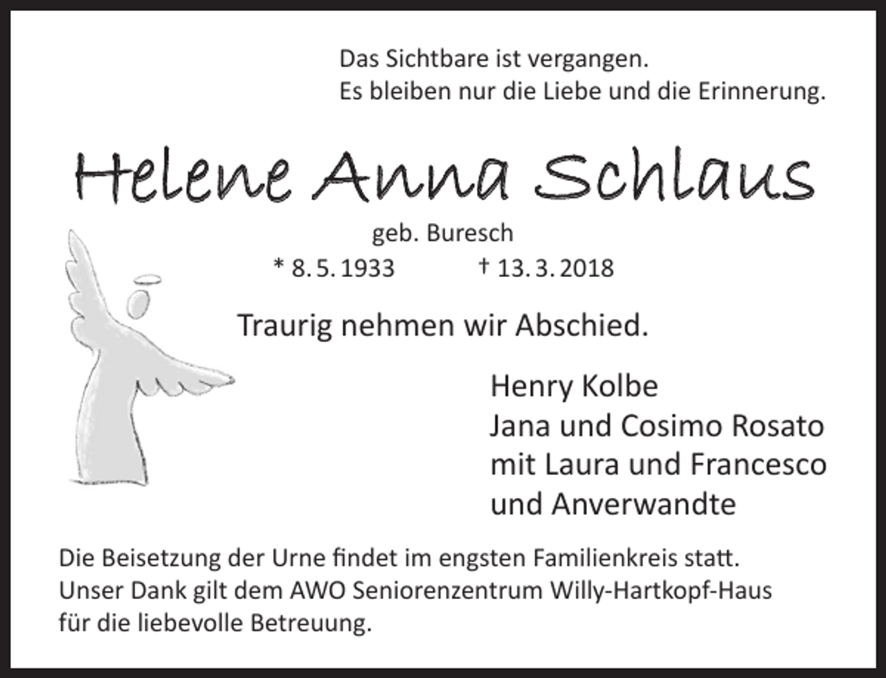 <p>Das Sichtbare ist vergangen.<br />Es bleiben nur die Liebe und die Erinnerung.</p><p>Helene Anna Schlaus<br />geb. Buresch<br />* 8. 5. 1933<br />† 13. 3. 2018</p><p>Traurig nehmen wir Abschied.<br />Henry Kolbe<br />Jana und Cosimo Rosato<br />mit Laura und Francesco<br />und Anverwandte<br />Die Beisetzung der Urne findet im engsten Familienkreis statt.<br />Unser Dank gilt dem AWO Seniorenzentrum Willy-Hartkopf-Haus<br />für die liebevolle Betreuung.</p>