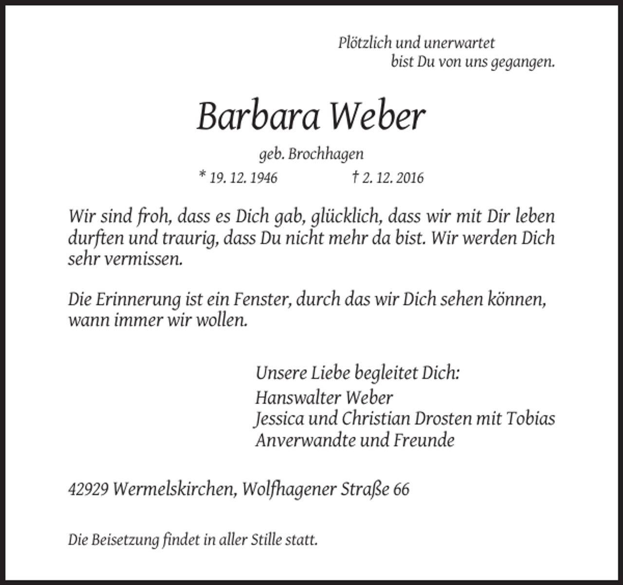 <p>Plötzlich und unerwartet<br />bist Du von uns gegangen.</p><p>Barbara Weber<br />geb. Brochhagen<br />* 19. 12. 1946<br />† 2. 12. 2016</p><p>Wir sind froh, dass es Dich gab, glücklich, dass wir mit Dir leben<br />durften und traurig, dass Du nicht mehr da bist. Wir werden Dich<br />sehr vermissen.<br />Die Erinnerung ist ein Fenster, durch das wir Dich sehen können,<br />wann immer wir wollen.<br />Unsere Liebe begleitet Dich:<br />Hanswalter Weber<br />Jessica und Christian Drosten mit Tobias<br />Anverwandte und Freunde<br />42929 Wermelskirchen, Wolfhagener Straße 66<br />Die Beisetzung findet in aller Stille statt.</p>