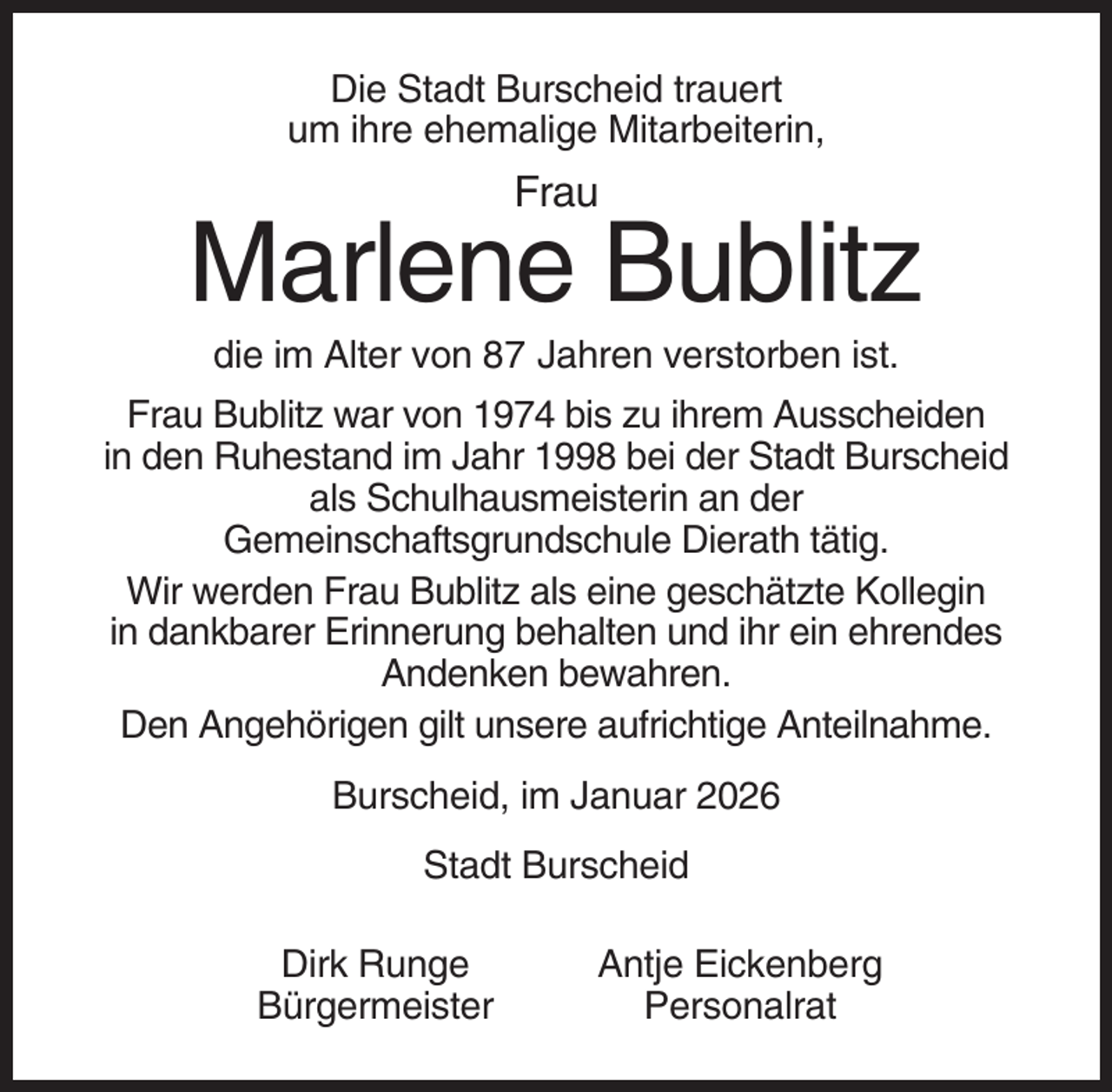<p>Die Stadt Burscheid trauert<br />um ihre ehemalige Mitarbeiterin,</p><p>Frau</p><p>Marlene Bublitz<br />die im Alter von 87 Jahren verstorben ist.<br />Frau Bublitz war von 1974 bis zu ihrem Ausscheiden<br />in den Ruhestand im Jahr 1998 bei der Stadt Burscheid<br />als Schulhausmeisterin an der<br />Gemeinschaftsgrundschule Dierath tätig.<br />Wir werden Frau Bublitz als eine geschätzte Kollegin<br />in dankbarer Erinnerung behalten und ihr ein ehrendes<br />Andenken bewahren.<br />Den Angehörigen gilt unsere aufrichtige Anteilnahme.<br />Burscheid, im Januar 2026<br />Stadt Burscheid<br />Dirk Runge<br />Bürgermeister</p><p>Antje Eickenberg<br />Personalrat</p>
