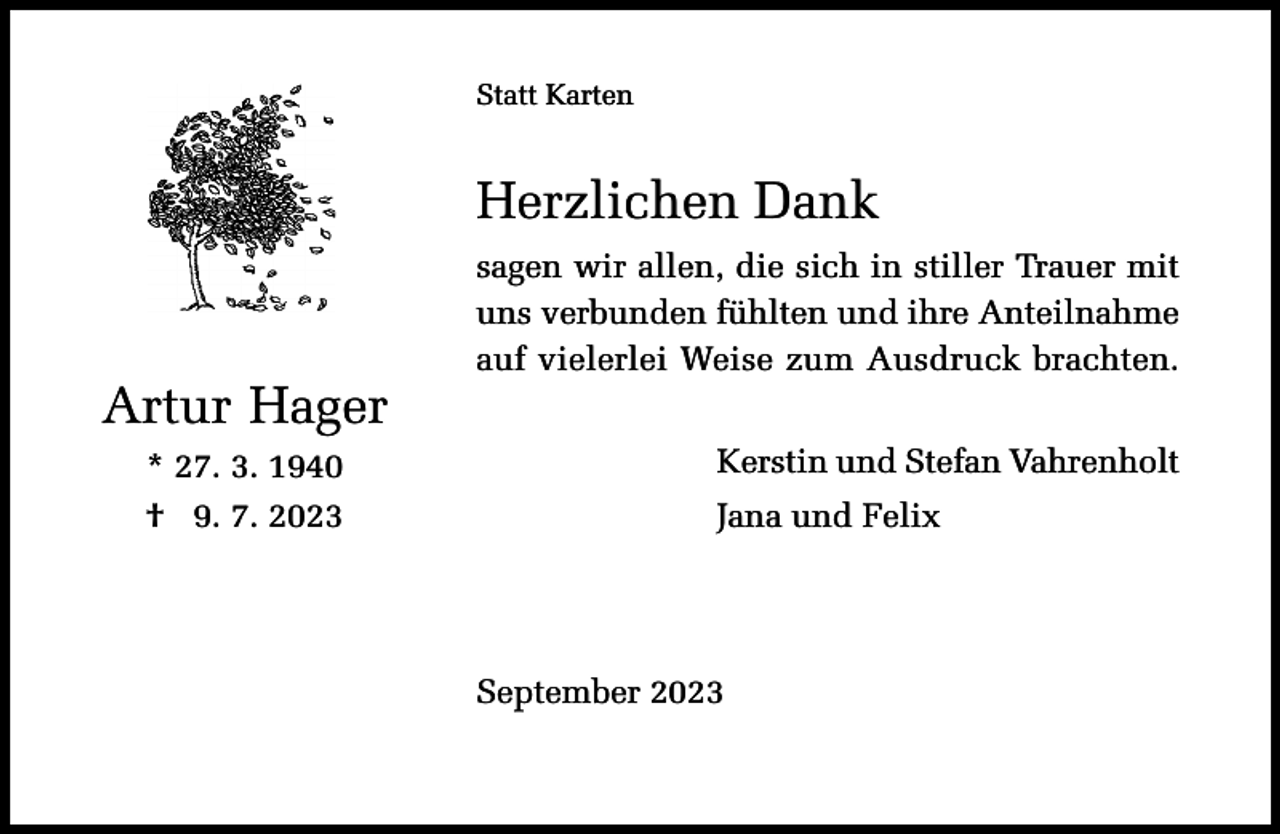 <p>Statt Karten</p><p>Herzlichen Dank</p><p>Artur Hager<br />* 27. 3. 1940<br />† 29. 7. 2023</p><p>sagen wir allen, die sich in stiller Trauer mit<br />uns verbunden fühlten und ihre Anteilnahme<br />auf vielerlei Weise zum Ausdruck brachten.<br />Kerstin und Stefan Vahrenholt<br />Jana und Felix</p><p>September 2023</p>
