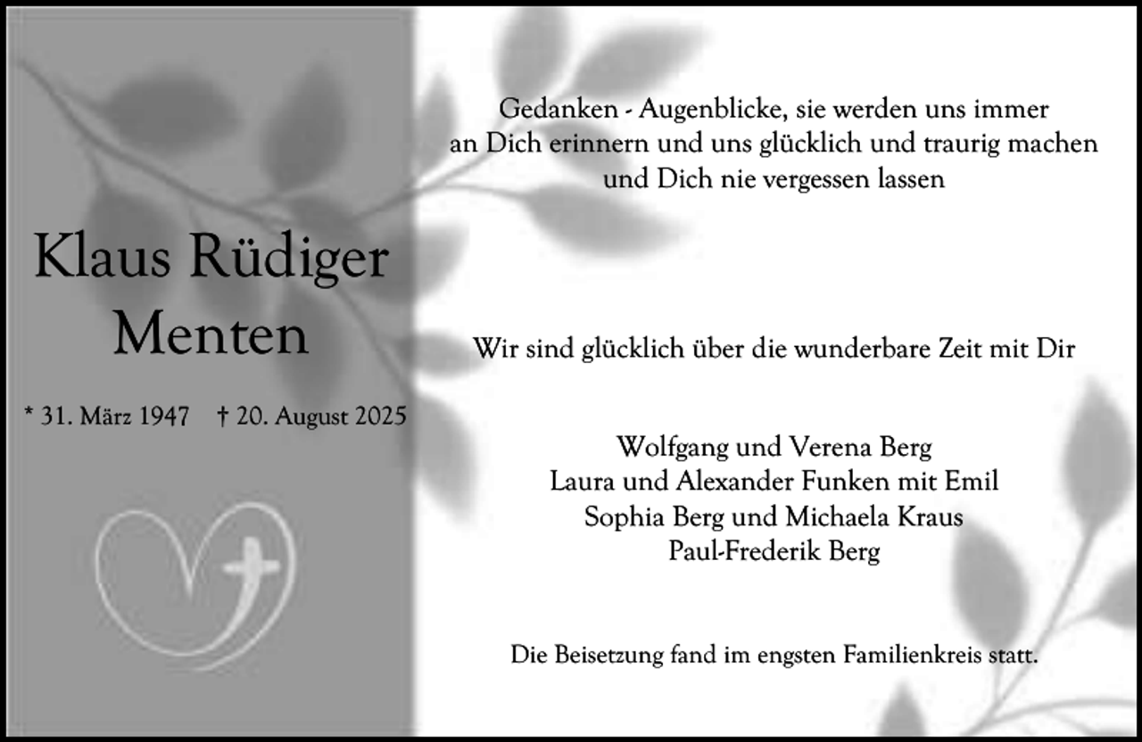 <p>Gedanken - Augenblicke, sie werden uns immer<br />an Dich erinnern und uns glücklich und traurig machen<br />und Dich nie vergessen lassen</p><p>Klaus Rüdiger<br />Menten<br />* 31. März 1947</p><p>† 20. August 2025</p><p>Wir sind glücklich über die wunderbare Zeit mit Dir<br />Wolfgang und Verena Berg<br />Laura und Alexander Funken mit Emil<br />Sophia Berg und Michaela Kraus<br />Paul-Frederik Berg<br />Die Beisetzung fand im engsten Familienkreis statt.</p>