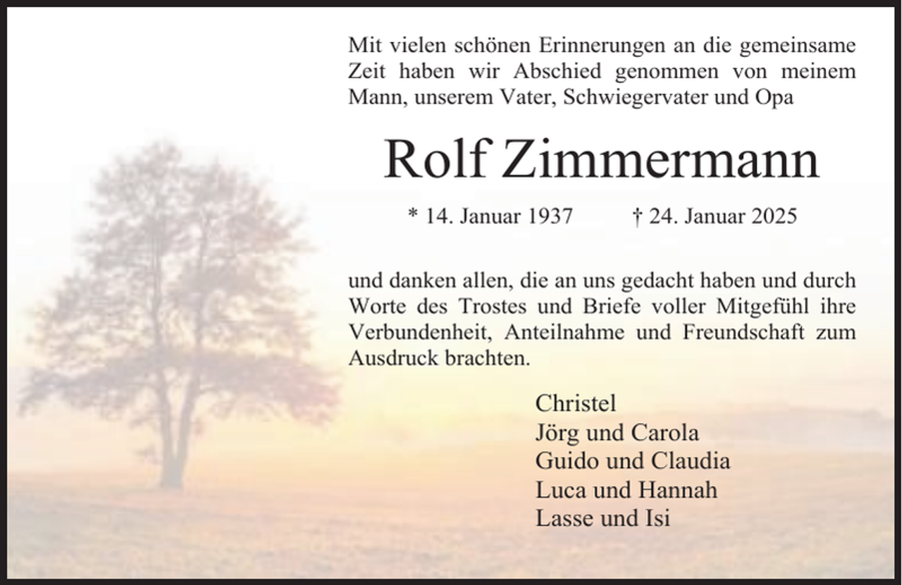 <p>Mit vielen schönen Erinnerungen an die gemeinsame<br />Zeit haben wir Abschied genommen von meinem<br />Mann, unserem Vater, Schwiegervater und Opa</p><p>Rolf Zimmermann<br />* 14. Januar 1937</p><p>† 24. Januar 2025</p><p>und danken allen, die an uns gedacht haben und durch<br />Worte des Trostes und Briefe voller Mitgefühl ihre<br />Verbundenheit, Anteilnahme und Freundschaft zum<br />Ausdruck brachten.</p><p>Christel<br />Jörg und Carola<br />Guido und Claudia<br />Luca und Hannah<br />Lasse und Isi</p>
