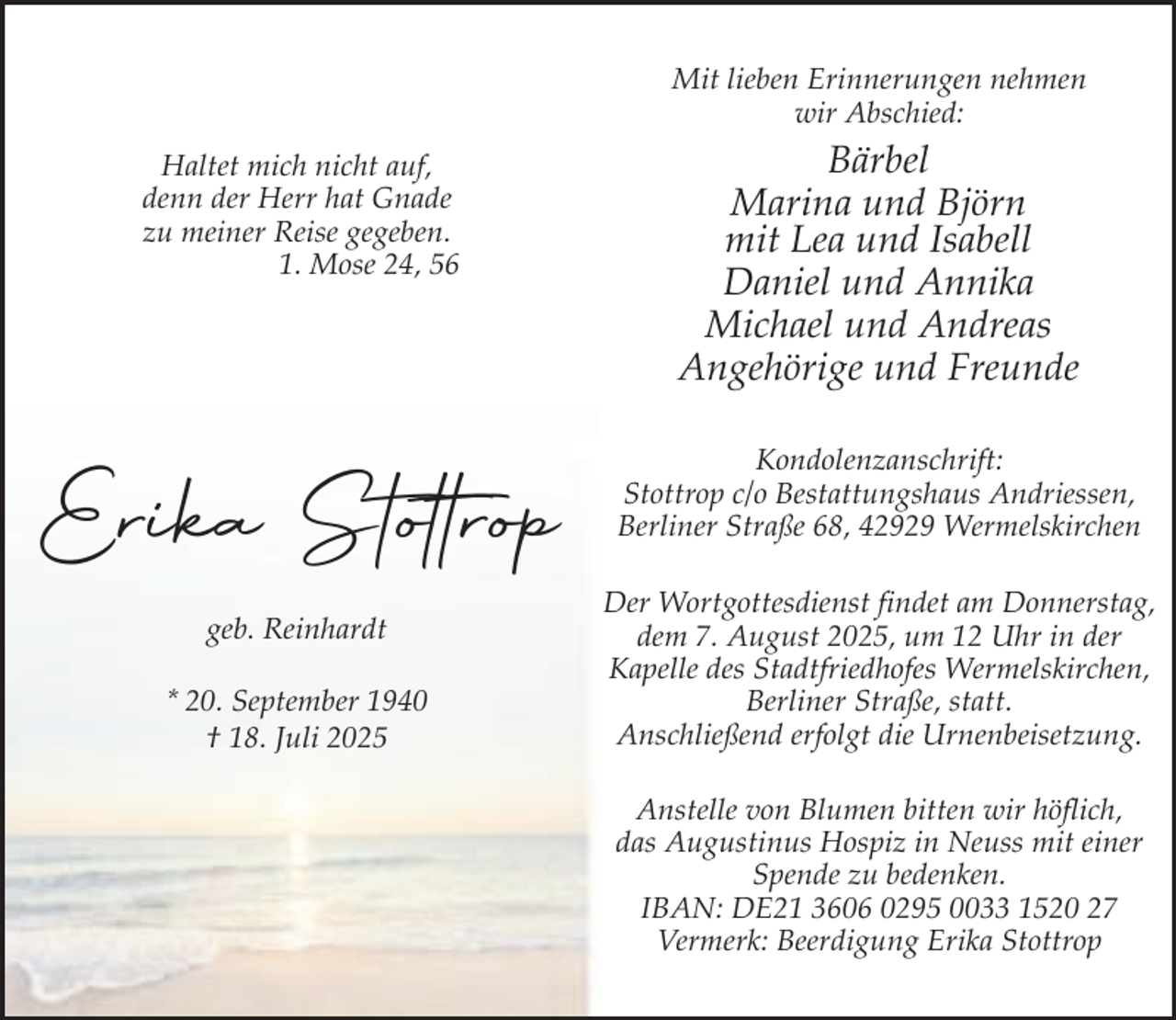 <p>Mit lieben Erinnerungen nehmen<br />wir Abschied:<br />Haltet mich nicht auf,<br />denn der Herr hat Gnade<br />zu meiner Reise gegeben.<br />1. Mose 24, 56</p><p>Bärbel<br />Marina und Björn<br />mit Lea und Isabell<br />Daniel und Annika<br />Michael und Andreas<br />Angehörige und Freunde</p><p>Erika Stottrop</p><p>Kondolenzanschrift:<br />Stottrop c/o Bestattungshaus Andriessen,<br />Berliner Straße 68, 42929 Wermelskirchen</p><p>geb. Reinhardt<br />* 20. September 1940<br />† 18. Juli 2025</p><p>Der Wortgottesdienst findet am Donnerstag,<br />dem 7. August 2025, um 12 Uhr in der<br />Kapelle des Stadtfriedhofes Wermelskirchen,<br />Berliner Straße, statt.<br />Anschließend erfolgt die Urnenbeisetzung.<br />Anstelle von Blumen bitten wir höflich,<br />das Augustinus Hospiz in Neuss mit einer<br />Spende zu bedenken.<br />IBAN: DE21 3606 0295 0033 1520 27<br />Vermerk: Beerdigung Erika Stottrop</p>