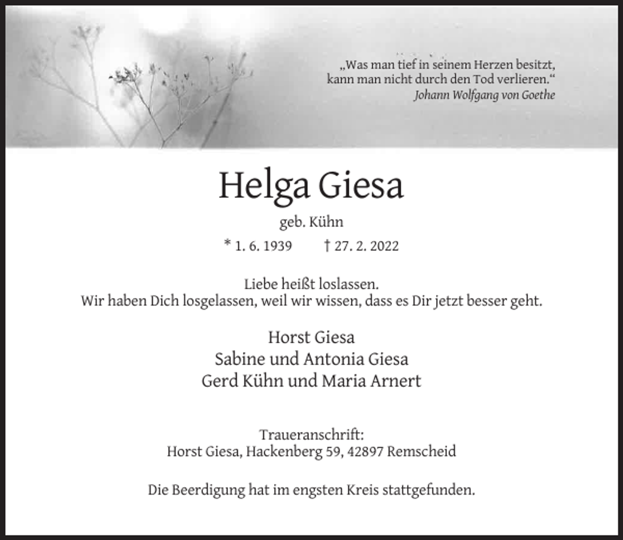 <p>„Was man tief in seinem Herzen besitzt,<br />kann man nicht durch den Tod verlieren.“<br />Johann Wolfgang von Goethe</p><p>Helga Giesa<br />geb. Kühn<br />* 1. 6. 1939</p><p>† 27. 2. 2022</p><p>Liebe heißt loslassen.<br />Wir haben Dich losgelassen, weil wir wissen, dass es Dir jetzt besser geht.</p><p>Horst Giesa<br />Sabine und Antonia Giesa<br />Gerd Kühn und Maria Arnert<br />Traueranschrift:<br />Horst Giesa, Hackenberg 59, 42897 Remscheid<br />Die Beerdigung hat im engsten Kreis stattgefunden.</p>