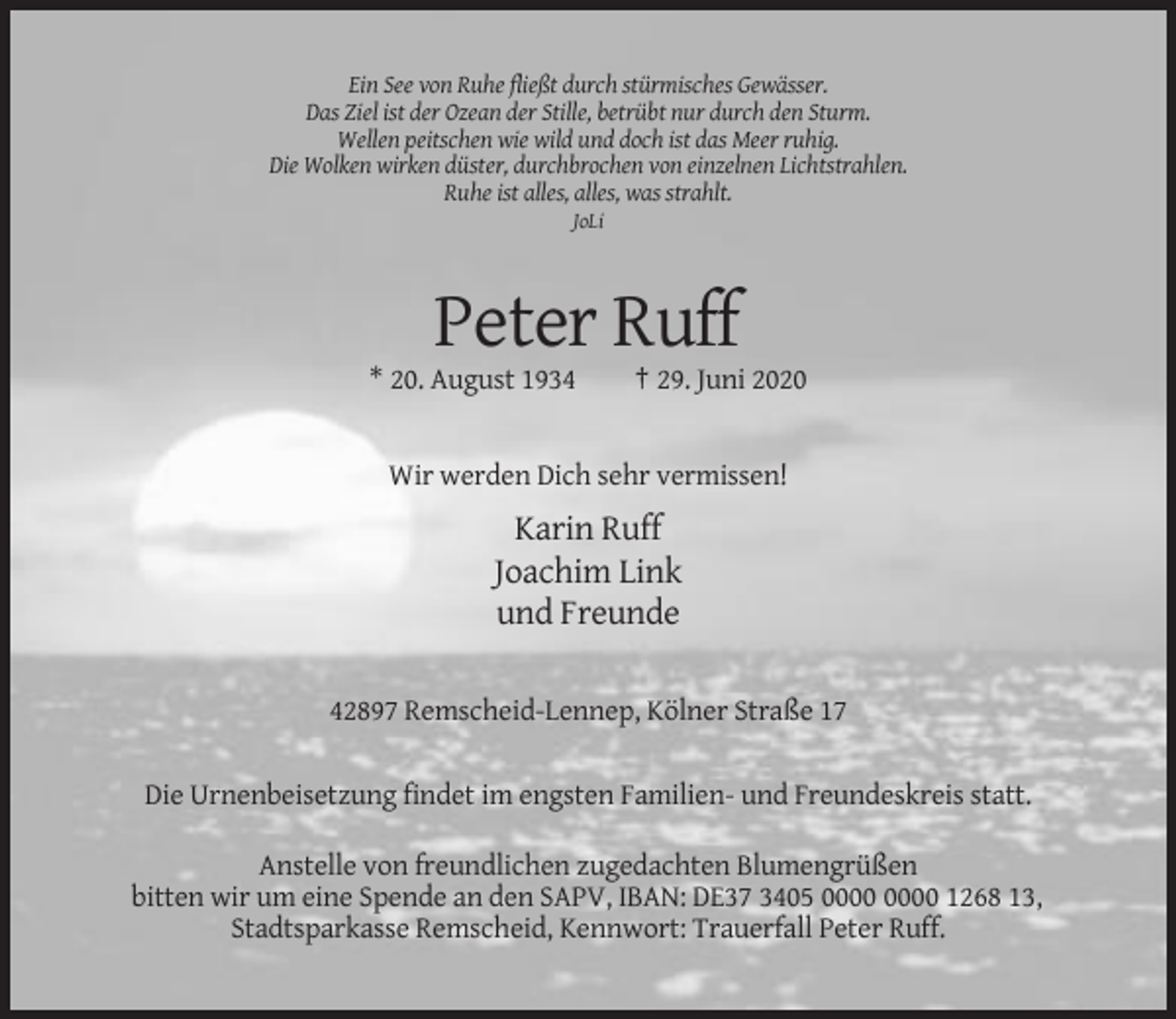 <p>Ein See von Ruhe fließt durch stürmisches Gewässer.<br />Das Ziel ist der Ozean der Stille, betrübt nur durch den Sturm.<br />Wellen peitschen wie wild und doch ist das Meer ruhig.<br />Die Wolken wirken düster, durchbrochen von einzelnen Lichtstrahlen.<br />Ruhe ist alles, alles, was strahlt.<br />JoLi</p><p>Peter Ruff<br />* 20. August 1934</p><p>† 29. Juni 2020</p><p>Wir werden Dich sehr vermissen!</p><p>Karin Ruff<br />Joachim Link<br />und Freunde<br />42897 Remscheid-Lennep, Kölner Straße 17<br />Die Urnenbeisetzung findet im engsten Familien- und Freundeskreis statt.<br />Anstelle von freundlichen zugedachten Blumengrüßen<br />bitten wir um eine Spende an den SAPV, IBAN: DE37 3405 1268 13,<br />Stadtsparkasse Remscheid, Kennwort: Trauerfall Peter Ruff.</p>
