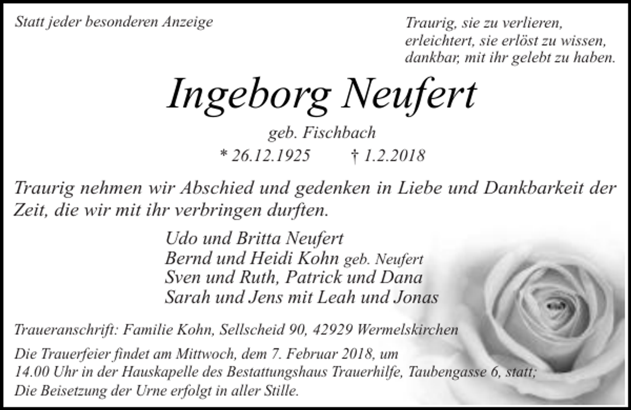 <p>Statt jeder besonderen Anzeige</p><p>Traurig, sie zu verlieren,<br />erleichtert, sie erlöst zu wissen,<br />dankbar, mit ihr gelebt zu haben.</p><p>Ingeborg Neufert<br />geb. Fischbach<br />* 26.12.1925<br />† 1.2.2018</p><p>Traurig nehmen wir Abschied und gedenken in Liebe und Dankbarkeit der<br />Zeit, die wir mit ihr verbringen durften.<br />Udo und Britta Neufert<br />Bernd und Heidi Kohn geb. Neufert<br />Sven und Ruth, Patrick und Dana<br />Sarah und Jens mit Leah und Jonas<br />Traueranschrift: Familie Kohn, Sellscheid 90, 42929 Wermelskirchen<br />Die Trauerfeier findet am Mittwoch, dem 7. Februar 2018, um<br />14.00 Uhr in der Hauskapelle des Bestattungshaus Trauerhilfe, Taubengasse 6, statt;<br />Die Beisetzung der Urne erfolgt in aller Stille.</p>