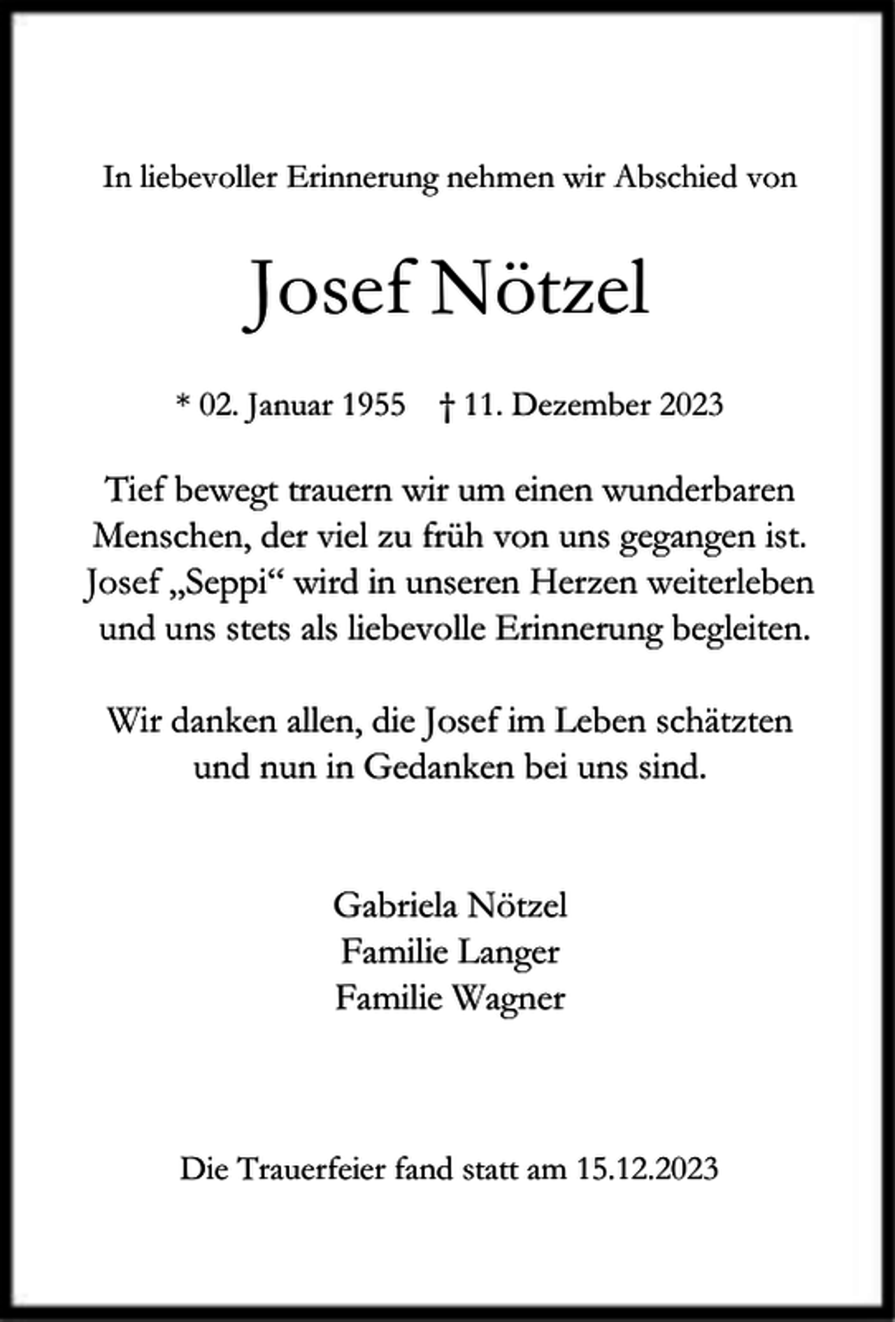 <p>In liebevoller Erinnerung nehmen wir Abschied von</p><p>Josef Nötzel<br />* 02. Januar 1955 † 11. Dezember 2023</p><p>Tief bewegt trauern wir um einen wunderbaren<br />Menschen, der viel zu früh von uns gegangen ist.<br />Josef „Seppi“ wird in unseren Herzen weiterleben<br />und uns stets als liebevolle Erinnerung begleiten.<br />Wir danken allen, die Josef im Leben schätzten<br />und nun in Gedanken bei uns sind.<br />Gabriela Nötzel<br />Familie Langer<br />Familie Wagner</p><p>Die Trauerfeier fand statt am 15.12.2023</p>